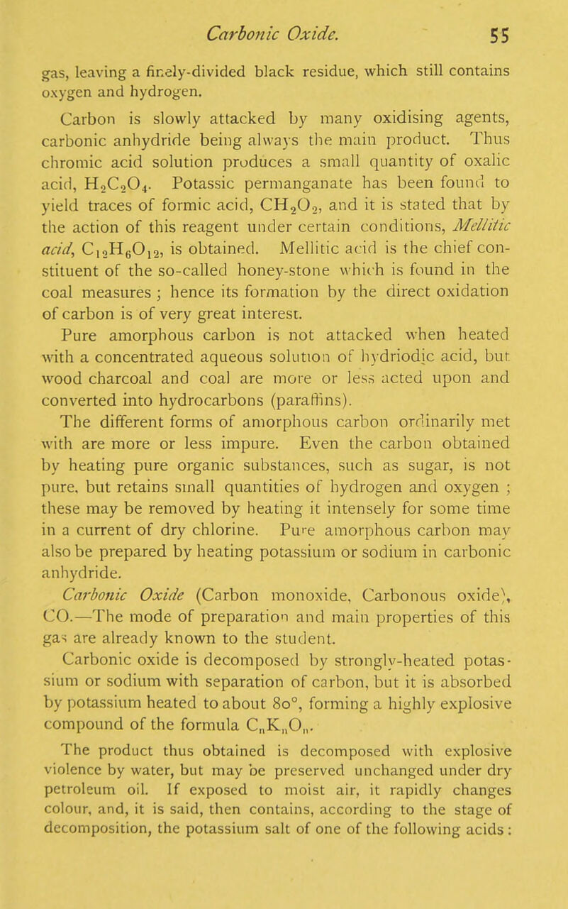 gas, leaving a finely-divided black residue, which still contains oxygen and hydrogen. Carbon is slowly attacked by many oxidising agents, carbonic anhydride being always the main product. Thus chromic acid solution produces a small quantity of oxalic acid, H0C0O4. Potassic permanganate has been found to yield traces of formic acid, CH202, and it is stated that by the action of this reagent under certain conditions, Mellitic acid, C12H6012, is obtained. Mellitic acid is the chief con- stituent of the so-called honey-stone which is found in the coal measures ; hence its formation by the direct oxidation of carbon is of very great interest. Pure amorphous carbon is not attacked when heated with a concentrated aqueous solution of hydriodic acid, but wood charcoal and coal are more or less acted upon and converted into hydrocarbons (paraffins). The different forms of amorphous carbon ordinarily met with are more or less impure. Even the carbon obtained by heating pure organic substances, such as sugar, is not pure, but retains small quantities of hydrogen and oxygen ; these may be removed by heating it intensely for some time in a current of dry chlorine. Pu'-e amorphous carbon may also be prepared by heating potassium or sodium in carbonic anhydride. Carbonic Oxide (Carbon monoxide, Carbonous oxide), CO.—The mode of preparation and main properties of this gas are already known to the student. Carbonic oxide is decomposed by strongly-heated potas- sium or sodium with separation of carbon, but it is absorbed by potassium heated to about 8o°, forming a highly explosive compound of the formula Q.K^O,,. The product thus obtained is decomposed with explosive violence by water, but may be preserved unchanged under dry petroleum oil. If exposed to moist air, it rapidly changes colour, and, it is said, then contains, according to the stage of decomposition, the potassium salt of one of the following acids :