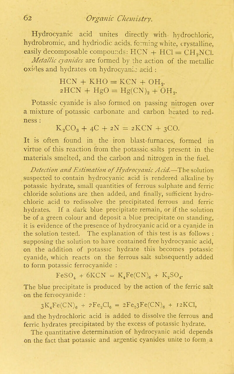 Hydrocyanic acid unites directly with hydrochloric, hydrobromic, and hydriodic acids, forming white, crystalline, easily decomposable compounds: HCN + HC1 = CH.,NC1. Metallic cyanides are formed by the action of the metallic oxides and hydrates on hydrocyanic acid : HCN + KHO = KCN + OPI2. 2HCN + HgO = Hg(CN)2 + OH2. Potassic cyanide is also formed on passing nitrogen over a mixture of potassic carbonate and carbon heated to red- ness \ K2C03 + 4C + 2N = 2KCN + 3CO. It is often found in the iron blast-furnaces, formed in virtue of this reaction from the potassic salts present in the materials smelted, and the carbon and nitrogen in the fuel. Detection and Estimation of Hydrocyanic Acid.—The solution suspected to contain hydrocyanic acid is rendered alkaline by potassic hydrate, small quantities of ferrous sulphate and ferric chloride solutions are then added, and finally, sufficient hydro- chloric acid to redissolve the precipitated ferrous and ferric hydrates. If a dark blue precipitate remain, or if the solution be of a green colour and deposit a blue precipitate on standing, it is evidence of the presence of hydrocyanic acid or a cyanide in the solution tested. The explanation of this test is as follows : supposing the solution to have contained free hydrocyanic acid, on the addition of potassic hydrate this becomes potassic cyanide, which reacts on the ferrous salt subsequently added to form potassic ferrocyanide : FeS04 + 6KCN - K4Fe(CN)6 + K4S04. The blue precipitate is produced by the action of the ferric salt on the ferrocyanide : 3l<4Fe(CN)8 + ?Fe,jCl6 = 2Fe„3Fe(CN)fl + 12KCI, and the hydrochloric acid is added to dissolve the ferrous and ferric hydrates precipitated by the excess of potassic hydrate. The quantitative determination of hydrocyanic acid depends on the fact that potassic and argentic cyanides unite to form a