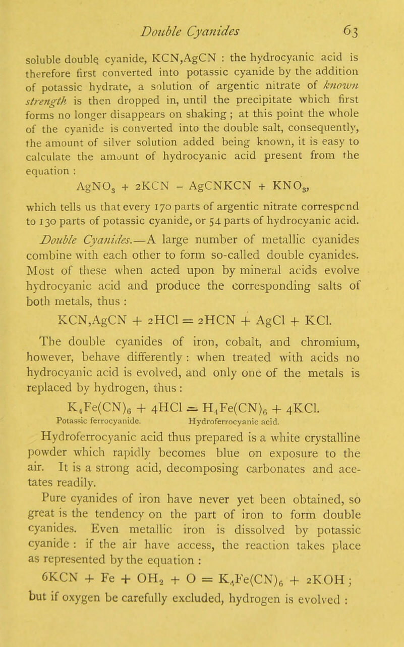 soluble double; cyanide, KCN,AgCN : the hydrocyanic acid is therefore first converted into potassic cyanide by the addition of potassic hydrate, a solution of argentic nitrate of known strength is then dropped in, until the precipitate which first forms no longer disappears on shaking ; at this point the whole of the cyanide is converted into the double salt, consequently, the amount of silver solution added being known, it is easy to calculate the amount of hydrocyanic acid present from the equation : AgN 03 + 2KCN = AgCNKCN + KNOs, which tells us that every 170 parts of argentic nitrate correspond to 130 parts of potassic cyanide, or 54 parts of hydrocyanic acid. Double Cyanides.—A large number of metallic cyanides combine with each other to form so-called double cyanides. Most of these when acted upon by mineral acids evolve hydrocyanic acid and produce the corresponding salts of both, metals, thus : KCN,AgCN + 2HCI = 2HCN + AgCl + KC1. The double cyanides of iron, cobalt, and chromium, however, behave differently : when treated with acids no hydrocyanic acid is evolved, and only one of the metals is replaced by hydrogen, thus : K4Fe(CN)6 + 4HCI = H,Fe(CN)6 + 4KCI. Potassic ferrocyanide. Hydroferrocyanic acid. Hydroferrocyanic acid thus prepared is a white crystalline powder which rapidly becomes blue on exposure to the air. It is a strong acid, decomposing carbonates and ace- tates readily. Pure cyanides of iron have never yet been obtained, so great is the tendency on the part of iron to form double cyanides. Even metallic iron is dissolved by potassic cyanide : if the air have access, the reaction takes place as represented by the equation : 6KCN + Fe + OH2 + O = K,Fe(CN)6 + 2KOH; but if oxygen be carefully excluded, hydrogen is evolved :
