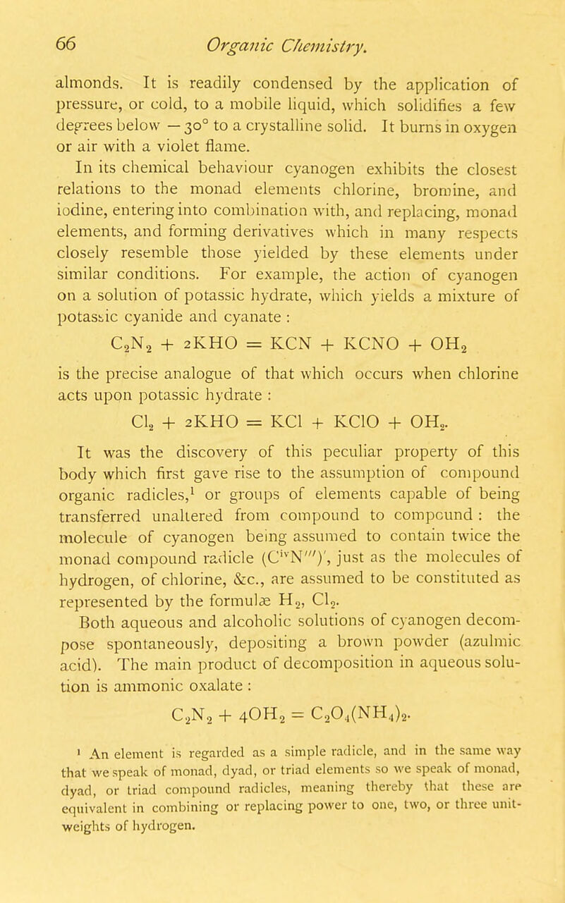 almonds. It is readily condensed by the application of pressure, or cold, to a mobile liquid, which solidifies a few decrees below — 30° to a crystalline solid. It burns in oxygen or air with a violet flame. In its chemical behaviour cyanogen exhibits the closest relations to the monad elements chlorine, bromine, and iodine, entering into combination with, and replacing, monad elements, and forming derivatives which in many respects closely resemble those yielded by these elements under similar conditions. For example, the action of cyanogen on a solution of potassic hydrate, which yields a mixture of potassic cyanide and cyanate : C2N2 + 2KHO = KCN + KCNO + OH2 is the precise analogue of that which occurs when chlorine acts upon potassic hydrate : Cl2 + 2KHO = KC1 + KCIO + OH„. It was the discovery of this peculiar property of this body which first gave rise to the assumption of compound organic radicles,1 or groups of elements capable of being transferred unaltered from compound to compound : the molecule of cyanogen being assumed to contain twice the monad compound radicle (CivN')', just as the molecules of hydrogen, of chlorine, &c., are assumed to be constituted as represented by the formulas H2, Cl2. Both aqueous and alcoholic solutions of cyanogen decom- pose spontaneously, depositing a brown powder (azulmic acid). The main product of decomposition in aqueous solu- tion is ammonic oxalate : C2N2 + 4OH2 = C204(NH.,)2. 1 An element is regarded as a simple radicle, and in the same way that we speak of monad, dyad, or triad elements so we speak of monad, dyad, or triad compound radicles, meaning thereby that these are equivalent in combining or replacing power to one, two, or thiee unit- weights of hydrogen.