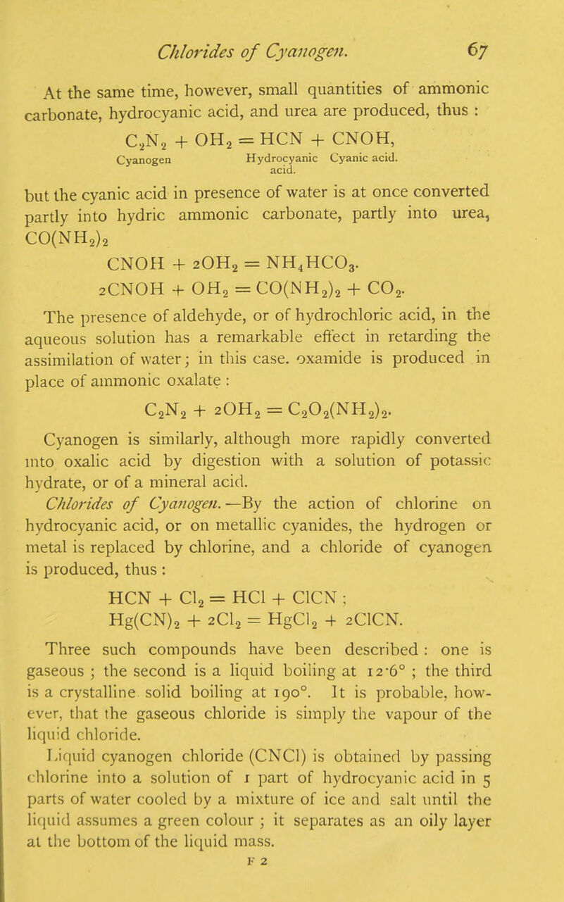 At the same time, however, small quantities of ammonic carbonate, hydrocyanic acid, and urea are produced, thus : C,N2 + OH2 = HCN + CNOH, Cyanogen Hydrocyanic Cyanic acid. acid. but the cyanic acid in presence of water is at once converted partly into hydric ammonic carbonate, partly into urea, CO(NH2)2 CNOH 4 2OH2 = NH4HC03. 2CNOH 4 OH2 = CO(NH2)2 + co2. The presence of aldehyde, or of hydrochloric acid, in the aqueous solution has a remarkable effect in retarding the assimilation of water; in this case, oxamide is produced in place of ammonic oxalate : C2N2 4 20H2 = C202(NH2)2. Cyanogen is similarly, although more rapidly converted into oxalic acid by digestion with a solution of potassic hydrate, or of a mineral acid. Chlorides of Cyanogen. —By the action of chlorine on hydrocyanic acid, or on metallic cyanides, the hydrogen or metal is replaced by chlorine, and a chloride of cyanogen is produced, thus : HCN + Cl2 = HC1 + C1CN ; Hg(CN)2 + 2C12 = HgCl2 4 2CICN. Three such compounds have been described : one is gaseous ; the second is a liquid boiling at 12-6° ; the third is a crystalline solid boiling at 190°. It is probable, how- ever, that the gaseous chloride is simply the vapour of the liquid chloride. Liquid cyanogen chloride (CNC1) is obtained by passing chlorine into a solution of r part of hydrocyanic acid in 5 parts of water cooled by a mixture of ice and salt until the liquid assumes a green colour ; it separates as an oily layer at the bottom of the liquid mass. F 2