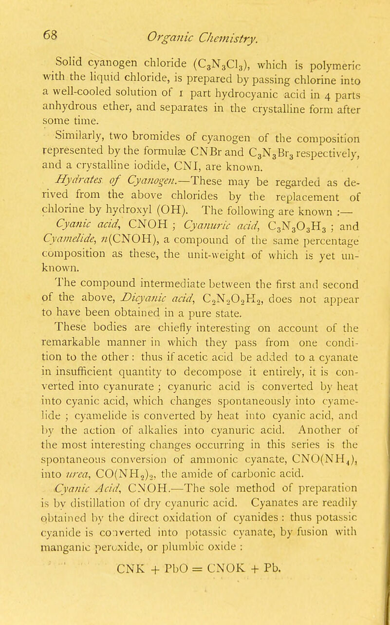 Solid cyanogen chloride (C3N3C13), which is polymeric with the liquid chloride, is prepared by passing chlorine into a well-cooled solution of i part hydrocyanic acid in 4 parts anhydrous ether, and separates in the crystalline form after some time. Similarly, two bromides of cyanogen of the composition represented by the formulae CNBrand C3N3Br3 respectively, and a crystalline iodide, CNI, are known. Hydrates of Cyanogen.—These may be regarded as de- rived from the above chlorides by the replacement of chlorine by hydroxyl (OH). The following are known :— Cyanic acid, CNOH ; Cyanuric acid, C3N303H3 ; and Cy am elide, 7/(CNOH), a compound of the same percentage composition as these, the unit-weight of which is yet un- known. Ihe compound intermediate between the first and second of the above, Dicyanic acid, C2N202H2, does not appear to have been obtained in a pure state. These bodies are chiefly interesting on account of the remarkable manner in which they pass from one condi- tion to the other: thus if acetic acid be added to a cyanate in insufficient quantity to decompose it entirely, it is con- verted into cyanurate ; cyanuric acid is converted by heat into cyanic acid, which changes spontaneously into cyame- lide ; cyamelide is converted by heat into cyanic acid, and by the action of alkalies into cyanuric acid. Another of the most interesting changes occurring in this series is the spontaneous conversion of ammonic cyanate, CNO(NH4), into urea, CO(NH2)2, the amide of carbonic acid. Cyanic Acid,, CNOH.—The sole method of preparation is bv distillation of dry cyanuric acid. Cyanates are readily obtained by the direct oxidation of cyanides : thus potassic cyanide is converted into potassic cyanate, by fusion with manganic peroxide, or plumbic oxide : CNK + PbO = CNOK + Pb.