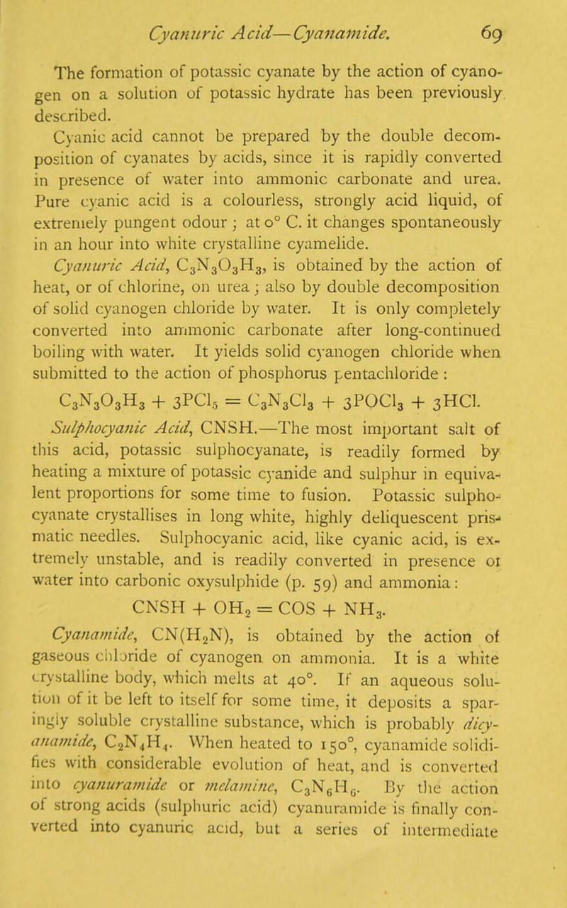 The formation of potassic cyanate by the action of cyano- gen on a solution of potassic hydrate has been previously described. Cyanic acid cannot be prepared by the double decom- position of cyanates by acids, since it is rapidly converted in presence of water into amnionic carbonate and urea. Pure cyanic acid is a colourless, strongly acid liquid, of extremely pungent odour ; at o° C. it changes spontaneously in an hour into white crystalline cyamelide. Cyanuric Acid, C3N3O3H3, is obtained by the action of heat, or of chlorine, on urea; also by double decomposition of solid cyanogen chloride by water. It is only completely converted into amnionic carbonate after long-continued boiling with water. It yields solid cyanogen chloride when submitted to the action of phosphorus pentachloride : C3N303H3 + 3PC15 = C3N3CI3 + 3POCI3 + 3HCI. Sulphocyanic Acid, CNSH.—The most important salt of this acid, potassic sulphocyanate, is readily formed by heating a mixture of potassic cyanide and sulphur in equiva- lent proportions for some time to fusion. Potassic sulpho- cyanate crystallises in long white, highly deliquescent pris- matic needles. Sulphocyanic acid, like cyanic acid, is ex- tremely unstable, and is readily converted in presence ox water into carbonic oxysulphide (p. 59) and ammonia: CNSH + OH, = COS + NH3. Cyanamide, CN(H2N), is obtained by the action of gaseous chloride of cyanogen on ammonia. It is a white crystalline body, which melts at 40°. If an aqueous solu- tion of it be left to itself for some time, it deposits a spar- ingly soluble crystalline substance, which is probably dicy- anainide, C2N4H4. When heated to 150°, cyanamide solidi- fies with considerable evolution of heat, and is converted into cyanuramide or melamine, C3N6HG. By the action of strong acids (sulphuric acid) cyanuramide is finally con- verted into cyanuric acid, but a series of intermediate