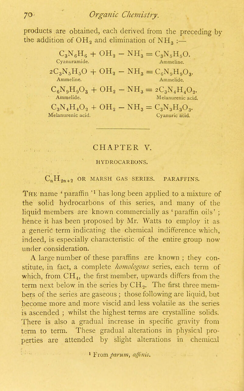 products are obtained, each derived from the preceding by the addition of OH2 and elimination of NH3 :— C3N6H6 + OH2 NH3 = C3N5H50. Cyanuramide. Ammeline. 2C3N5H50 + OH2 — nh3 = cgn9h9o3. Ammeline. Ammelide. C6N9H903 + OH2 — NH3 = 2C3N4H402. Ammelide. Melanurenic acid. C3N4H402 4- oh2 - nh3 = c3n3h3o3. Melanurenic acid. Cyanuric acid. CHAPTER Y. HYDROCARBONS. CnH2n + 2 OR MARSH GAS SERIES. PARAFFINS. The name ‘paraffin M has long been applied to a mixture of the solid hydrocarbons of this series, and many of the liquid members are known commercially as ‘paraffin oils’ ; hence it has been proposed by Mr. Watts to employ it as a generic term indicating the chemical indifference which, indeed, is especially characteristic of the entire group now under consideration. A large number of these paraffins are known ; they con- stitute, in fact, a complete homologous series, each term of which, from CH4, the first member, upwards differs from the term next below in the series by Cld2. The first three mem- bers of the series are gaseous ; those following are liquid, but become more and more viscid and less volatile as the series is ascended ; whilst the highest terms are crystalline solids. There is also a gradual increase in specific gravity from term to term. These gradual alterations in physical pro- perties are attended by slight alterations in chemical