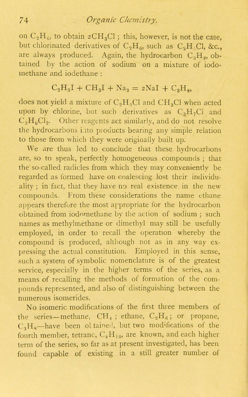 on CoH,;, to obtain 2CH3CI; this, however, is not the case, but chlorinated derivatives of C2H0, such as CSH-C1, &c., are always produced. Again, the hydrocarbon C3H8, ob- tained by the action of sodium on a mixture of iodo- methane and iodethane : C2H5I + CH3I + Na2 = 2NaI + C3H8, does not yield a mixture of C2Hr,Cl and CH3C1 when acted upon by chlorine, but such derivatives as C3H7Ci and C^HyClo. Other reagents act similarly, and do not resolve the hydrocarbons into pioducts bearing any simple relation to those from which they were originally built up. We are thus led to conclude that these hydrocarbons are, so to speak, perfectly homogeneous compounds ; that the so-called radicles from which they may conveniently be regarded as formed have on coalescing lost their individu- ality ; in fact, that they have no real existence in the new compounds. From these considerations the name ethane appears therefore the most appropriate for the hydrocarbon obtained from iodnmethane by the action of sodium ; such names as methylmethane or dimethyl may still be usefully employed, in order to recall the operation whereby the compound is produced, although not as in any way ex- pressing the actual constitution. Employed in this sense, such a system of symbolic nomenclature is of the greatest service, especially in the higher terms of the series, as a means of recalling the methods of formation of the com- pounds represented, and also of distinguishing between the numerous isomerides. No isomeric modifications of the first three members of the series—methane, CFI4 ; ethane, C2Hf); or propane, C3Hs—have been oltained, but two modifications of the fourth member, tetranc, C., H10, are known, and each higher term of the series, so far as at present investigated, has been found capable of existing in a still greater number of