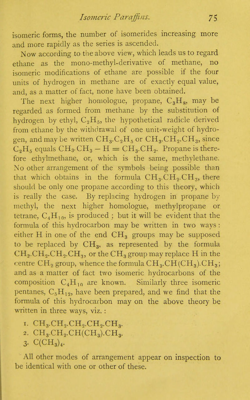 isomeric forms, the number of isomerides increasing more and more rapidly as the series is ascended. Now according to the above view, which leads us to regard ethane as the mono-methyl-derivative of methane, no isomeric modifications of ethane are possible if the four units of hydrogen in methane are of exactly equal value, and, as a matter of fact, none have been obtained. The next higher homologue, propane, C3H8, may be regarded as formed from methane by the substitution of hydrogen by ethyl, C2H5, the hypothetical radicle derived from ethane by the withdrawal of one unit-weight of hydro- gen, and may be written CH3.C2H5 or CH3.CH2.CH3, since C2H5 equals CH3.CH3 — H = CH3.CH2. Propane is there- fore ethylmethane, or, which is the same, methylethane, No other arrangement of the symbols being possible than that which obtains in the formula CH3.CH2.CH3, there should be only one propane according to this theory, which is really the case. By replacing hydrogen in propane by methyl, the next higher homologue, methylpropane or tetrane, C4H10, is produced ; but it will be evident that the formula of this hydrocarbon may be written in two ways: either H in one of the end CH3 groups may be supposed to be replaced by CH3, as represented by the formula CH,.CH2.CH2.CH3, or the CH3 group may replace H in the centre CH2 group, whence the formula CH3.CH(CH3).CH3; and as a matter of fact two isomeric hydrocarbons of the composition C4Hin are known. Similarly three isomeric pentanes, C5H12, have been prepared, and we find that the formula of this hydrocarbon may on the above theory be written in three ways, viz.: 1. CH3.CH2.CHo.CH2.C.H3. 2. CH3.CH2.CH(CH3).CH3. 3- C(CH3)4. All other modes of arrangement appear on inspection to be identical with one or other of these.