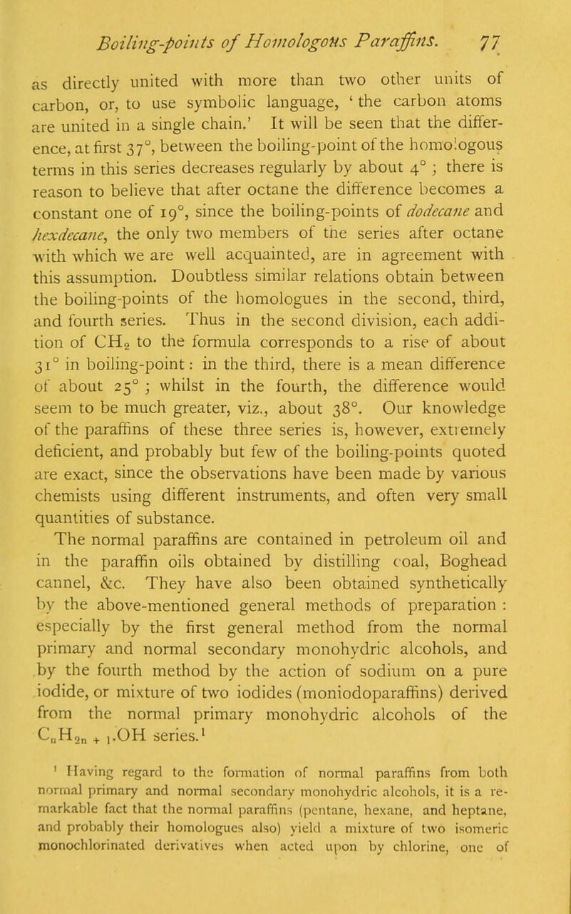 as directly united with more than two other units of carbon, or, to use symbolic language, ‘ the carbon atoms are united in a single chain.’ It will be seen that the differ- ence, at first 370, between the boiling-point of the homologous terms in this series decreases regularly by about 40 ; there is reason to believe that after octane the difference becomes a constant one of 190, since the boiling-points of dodccane and hexdecane, the only two members of the series after octane with which we are well acquainted, are in agreement with this assumption. Doubtless similar relations obtain between the boiling-points of the homologues in the second, third, and fourth series. Thus in the second division, each addi- tion of CHo to the formula corresponds to a rise of about 310 in boiling-point: in the third, there is a mean difference of about 250 ; whilst in the fourth, the difference would seem to be much greater, viz., about 38°. Our knowledge of the paraffins of these three series is, however, extremely deficient, and probably but few of the boiling-points quoted are exact, since the observations have been made by various chemists using different instruments, and often very small quantities of substance. The normal paraffins are contained in petroleum oil and in the paraffin oils obtained by distilling coal, Boghead cannel, &c. They have also been obtained synthetically by the above-mentioned general methods of preparation : especially by the first general method from the normal primary and normal secondary monohydric alcohols, and by the fourth method by the action of sodium on a pure iodide, or mixture of two iodides (moniodoparaffins) derived from the normal primary monohydric alcohols of the C„H2n + |.OH series.1 1 Having regard to the formation of normal paraffins from both normal primary and normal secondary monohydric alcohols, it is a re- markable fact that the normal paraffins (pentane, hexane, and heptane, and probably their homologues also) yield a mixture of two isomeric monochlorinated derivatives when acted upon by chlorine, one of