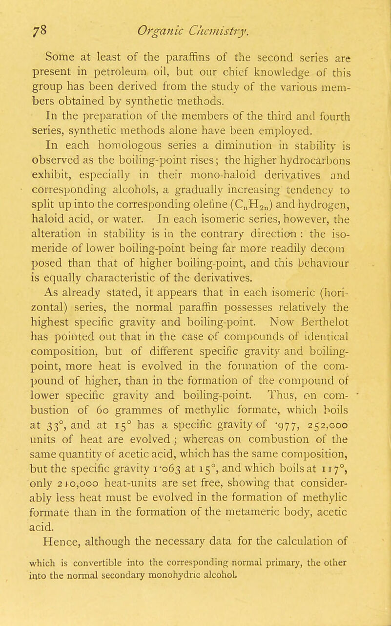 Some at least of the paraffins of the second series are present in petroleum oil, but our chief knowledge of this group has been derived from the study of the various mem- bers obtained by synthetic methods. In the preparation of the members of the third and fourth series, synthetic methods alone have been employed. In each homologous series a diminution in stability is observed as the boiling-point rises; the higher hydrocarbons exhibit, especially in their mono-haloid derivatives and corresponding alcohols, a gradually increasing tendency to split up into the corresponding olefine (CnH2n) and hydrogen, haloid acid, or water. In each isomeric series, however, the alteration in stability is in the contrary direction : the iso- meride of lower boiling-point being far more readily decom posed than that of higher boiling-point, and this behaviour is equally characteristic of the derivatives. As already stated, it appears that in each isomeric (hori- zontal) series, the normal paraffin possesses relatively the highest specific gravity and boiling-point. Now Berthelot has pointed out that in the case of compounds of identical composition, but of different specific gravity and boiling- point, more heat is evolved in the formation of the com- pound of higher, than in the formation of the compound of lower specific gravity and boiling-point. Thus, on com- bustion of 60 grammes of methylic formate, which boils at 330, and at 150 has a specific gravity of 977, 252.000 units of heat are evolved ; whereas on combustion of the same quantity of acetic acid, which has the same composition, but the specific gravity 1-063 at 15°? and which boils at 117°, only 2 10,000 heat-units are set free, showing that consider- ably less heat must be evolved in the formation of methylic formate than in the formation of the metameric body, acetic acid. Hence, although the necessary data for the calculation of which is convertible into the corresponding normal primary, the other into the normal secondary monohydne alcohol.