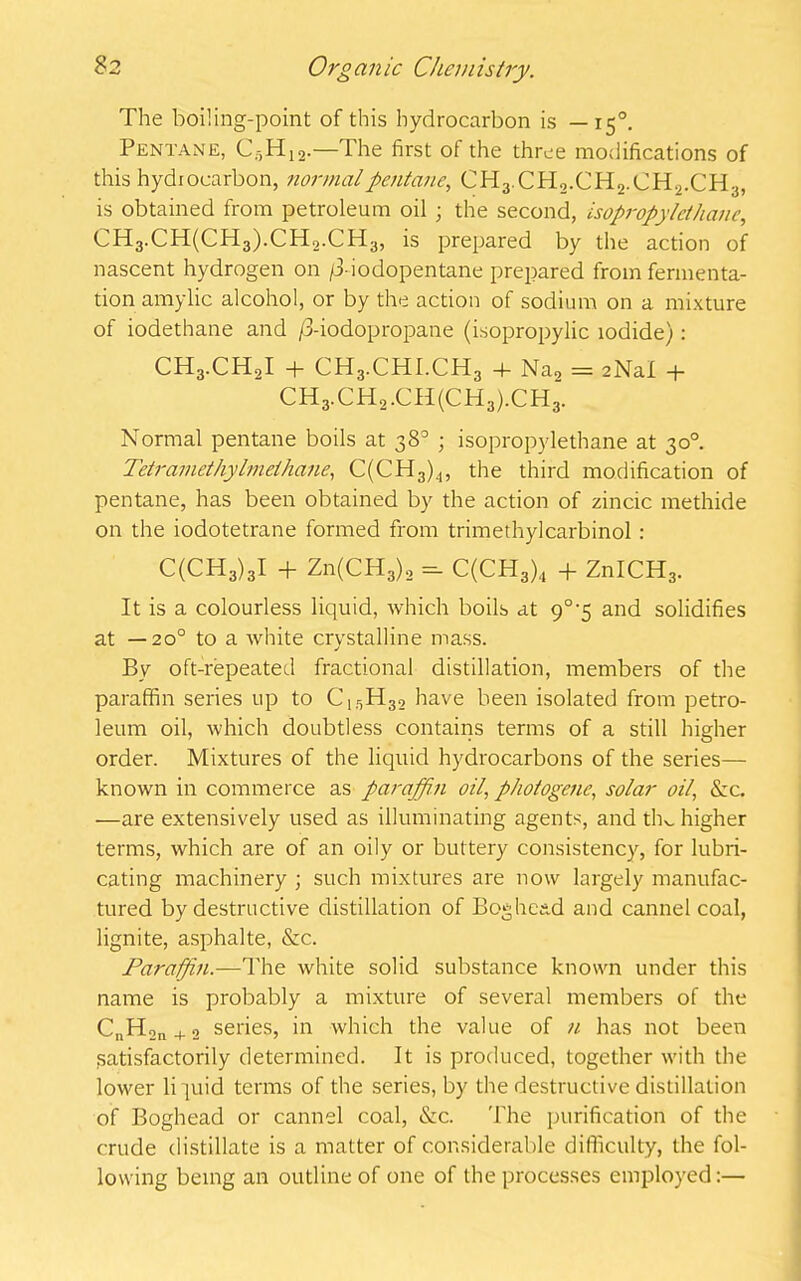 The boiling-point of this hydrocarbon is — 150. Pentane, C5H12.—The first of the three modifications of this hydiocarbon, normal pentane, CH3.CH2.CH2.CH2.CH3, is obtained from petroleum oil ; the second, isopropylethane, CH3.CH(CH3).CH2.CH3, is prepared by the action of nascent hydrogen on /3-iodopentane prepared from fermenta- tion amylic alcohol, or by the action of sodium on a mixture of iodethane and /3-iodopropane (isopropylic iodide): CH3.CH2I + CH3.CHI.CH3 + Na2 = 2NaI + CH3.CH2.CH(CH3).CH3. Normal pentane boils at 38° ; isopropylethane at 30° Tetramethylmethane, C(GH3)4, the third modification of pentane, has been obtained by the action of zincic methide on the iodotetrane formed from trimethylcarbinol : C(CH3)3I + Zn(CH3)2 =- C(CH3)4 + ZnICH3. It is a colourless liquid, which boils at 9°-5 and solidifies at —20° to a white crystalline mass. By oft-repeated fractional distillation, members of the paraffin series up to C15H32 have been isolated from petro- leum oil, which doubtless contains terms of a still higher order. Mixtures of the liquid hydrocarbons of the series— known in commerce as paraffin oil, photogene, solar oil, &c. —are extensively used as illuminating agents, and tlx higher terms, which are of an oily or buttery consistency, for lubri- cating machinery ; such mixtures are now largely manufac- tured by destructive distillation of Boghead and cannel coal, lignite, asphalte, &c. Paraffin.—The white solid substance known under this name is probably a mixture of several members of the CnH2n + 2 series, in which the value of n has not been satisfactorily determined. It is produced, together with the lower li quid terms of the series, by the destructive distillation of Boghead or cannel coal, &c. The purification of the crude distillate is a matter of considerable difficulty, the fol- lowing being an outline of one of the processes employed:—