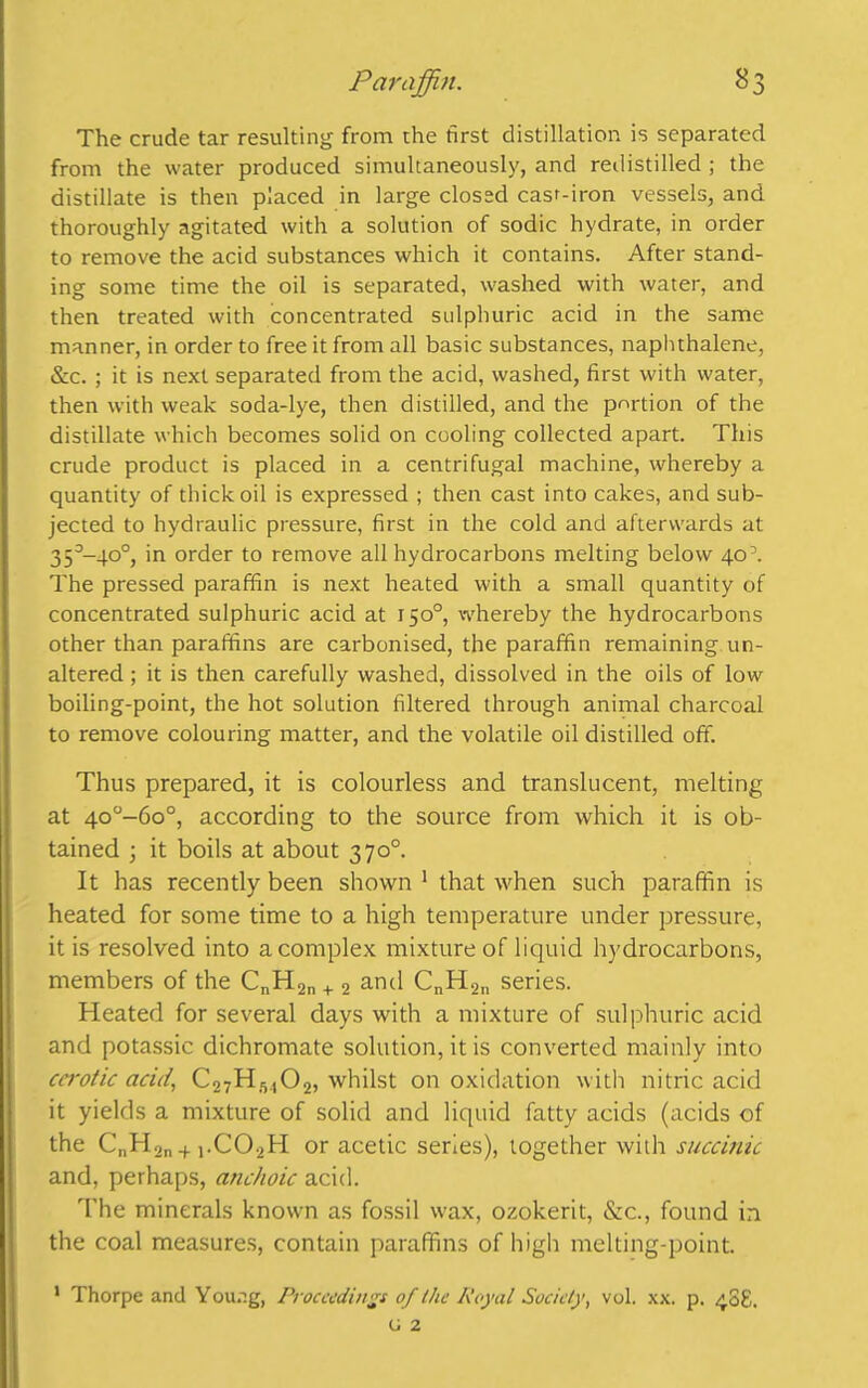 The crude tar resulting from the first distillation is separated from the water produced simultaneously, and redistilled ; the distillate is then placed in large closed cast-iron vessels, and thoroughly agitated with a solution of sodic hydrate, in order to remove the acid substances which it contains. After stand- ing some time the oil is separated, washed with water, and then treated with concentrated sulphuric acid in the same manner, in order to free it from all basic substances, naphthalene, &c. ; it is next separated from the acid, washed, first with water, then with weak soda-lye, then distilled, and the portion of the distillate which becomes solid on cooling collected apart. This crude product is placed in a centrifugal machine, whereby a quantity of thick oil is expressed ; then cast into cakes, and sub- jected to hydraulic pressure, first in the cold and afterwards at 35°-4o°, in order to remove all hydrocarbons melting below 40’. The pressed paraffin is next heated with a small quantity of concentrated sulphuric acid at 150°, whereby the hydrocarbons other than paraffins are carbonised, the paraffin remaining un- altered ; it is then carefully washed, dissolved in the oils of low boiling-point, the hot solution filtered through animal charcoal to remove colouring matter, and the volatile oil distilled off. Thus prepared, it is colourless and translucent, melting at 4o°-6o°, according to the source from which it is ob- tained ; it boils at about 370°. It has recently been shown 1 that when such paraffin is heated for some time to a high temperature under pressure, it is resolved into a complex mixture of liquid hydrocarbons, members of the CnH2n + 2 and CnH2ll series. Heated for several days with a mixture of sulphuric acid and potassic dichromate solution, it is converted mainly into cerotic acid, C27Hs,02, whilst on oxidation with nitric acid it yields a mixture of solid and liquid fatty acids (acids of the CnH2n + j.C02H or acetic series), together with succinic and, perhaps, anchoic acid. The minerals known as fossil wax, ozokerit, &c., found in the coal measures, contain paraffins of high melting-point. 1 Thorpe and Young, Proceedings of the Royal Society, vol. xx. p. 408. o 2