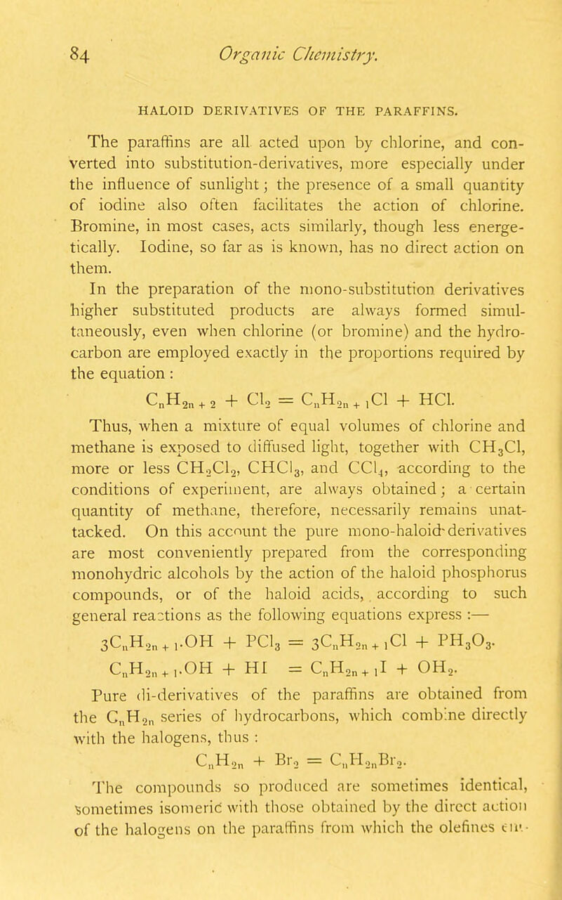 HALOID DERIVATIVES OE THE PARAFFINS. The paraffins are all acted upon by chlorine, and con- verted into substitution-derivatives, more especially under the influence of sunlight; the presence of a small quantity of iodine also often facilitates the action of chlorine. Bromine, in most cases, acts similarly, though less energe- tically. Iodine, so far as is known, has no direct action on them. In the preparation of the mono-substitution derivatives higher substituted products are always formed simul- taneously, even when chlorine (or bromine) and the hydro- carbon are employed exactly in the proportions required by the equation : CnH2n + 2 + Cl2 = C„H2n+ICl + HC1. Thus, when a mixture of equal volumes of chlorine and methane is exposed to diffused light, together with CH3C1, more or less CH2C12, CHCI3, and CC14, according to the conditions of experiment, are always obtained; a certain quantity of methane, therefore, necessarily remains unat- tacked. On this account the pure mono-haloid'derivatives are most conveniently prepared from the corresponding monohydric alcohols by the action of the haloid phosphorus compounds, or of the haloid acids, according to such general reactions as the following equations express :— 3CnH2n + i.OH + PC13 = 3CnH2n + 1 Cl + PH303. CnH2n + 1.OH + HI = CnH2n+1I + OH2. Pure di-derivatives of the paraffins are obtained from the C„H2n series of hydrocarbons, which combine directly with the halogens, thus : CnHon Bi'o == CnH2nBr2. The compounds so produced are sometimes identical, sometimes isomeric with those obtained by the direct action of the halogens on the paraffins from which the olefines cm -