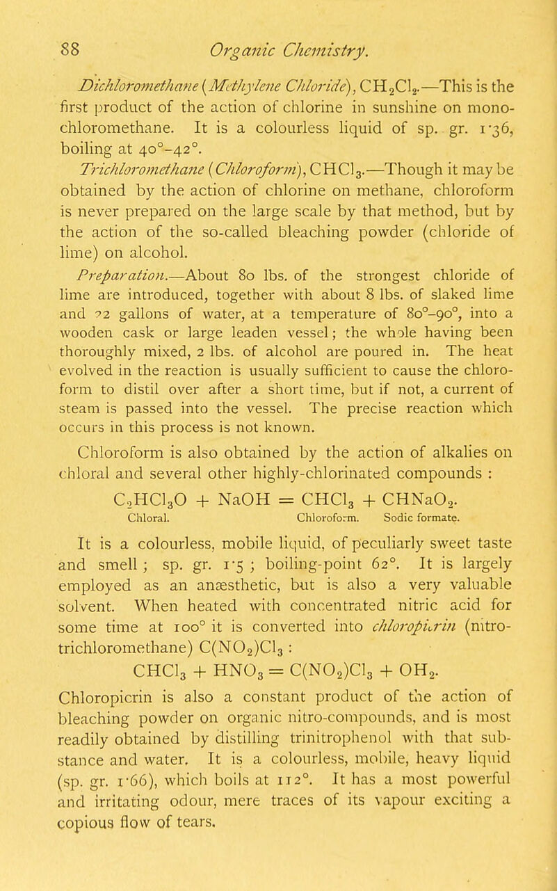Dichloromethane (Methylene Chloride), CH2C12.—This is the first product of the action of chlorine in sunshine on mono- chloromethane. It is a colourless liquid of sp. gr. 1-36, boiling at 4o°-42°. Trichloromethane (Chloroform), CHC13.—Though it may be obtained by the action of chlorine on methane, chloroform is never prepared on the large scale by that method, but by the action of the so-called bleaching powder (chloride of lime) on alcohol. Preparation.—About 80 lbs. of the strongest chloride of lime are introduced, together with about 8 lbs. of slaked lime and 22 gallons of water, at a temperature of So°-go°, into a wooden cask or large leaden vessel; the whole having been thoroughly mixed, 2 lbs. of alcohol are poured in. The heat evolved in the reaction is usually sufficient to cause the chloro- form to distil over after a short time, but if not, a current of steam is passed into the vessel. The precise reaction which occurs in this process is not known. Chloroform is also obtained by the action of alkalies on chloral and several other highly-chlorinated compounds : C0HCI3O + NaOH = CHCI3 + CHNa02. Chloral. Chloroform. Sodic formate. It is a colourless, mobile liquid, of peculiarly sweet taste and smell ; sp. gr. 1*5 ; boiling-point 62°. It is largely employed as an anaesthetic, but is also a very valuable solvent. When heated with concentrated nitric acid for some time at xoo° it is converted into chloropnrin (mtro- trichloromethane) C(N02)C13: CHCI3 + HN03 = C(N02)C13 + OH2. Chloropicrin is also a constant product of the action of bleaching powder on organic nitro-compounds, and is most readily obtained by distilling trinitrophenol with that sub- stance and water. It is a colourless, mobile, heavy liquid (sp. gr. i-66), which boils at 1120. It has a most powerful and irritating odour, mere traces of its vapour exciting a copious flow of tears.