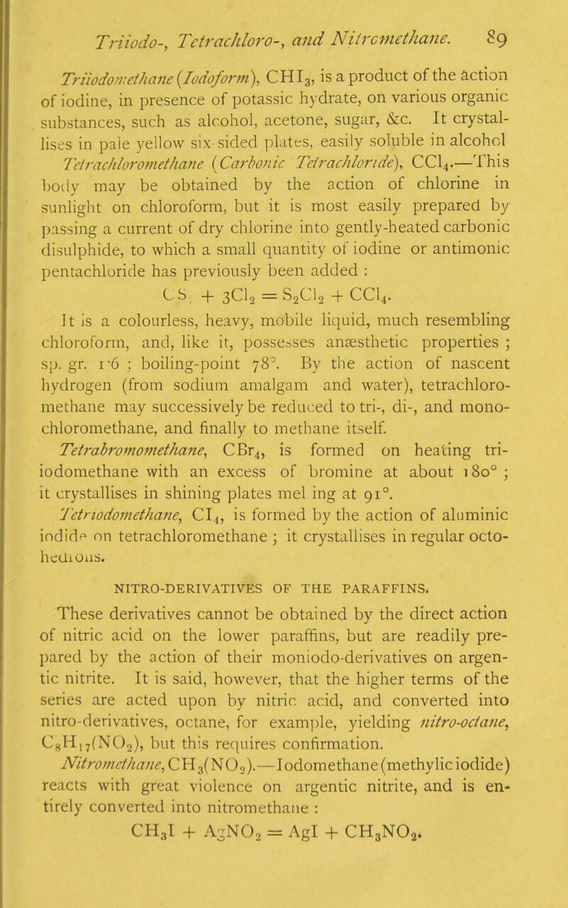 Triiodomethane {Iodoform), CHI3, is a product of the action of iodine, in presence of potassic hydrate, on various organic substances, such as alcohol, acetone, sugar, &c. It crystal- lises in paie yellow six sided plates, easily soluble in alcohol Teirachloromethane {Carbonic Tetrachloride), CC14.—This body may be obtained by the action of chlorine in sunlight on chloroform, but it is most easily prepared by passing a current of dry chlorine into gently-heated carbonic disulphide, to which a small quantity of iodine or antimonic pentachloride has previously been added : CS -f 3CI0 =S2C12 -f- CC14. It is a colourless, heavy, mobile liquid, much resembling chloroform, and, like it, possesses anaesthetic properties ; sp. gr. 1-6 ; boiling-point 78k By the action of nascent hydrogen (from sodium amalgam and water), tetrachloro- methane may successively be reduced to tri-, di-, and mono- chlorometbane, and finally to methane itself. Tetrabromomethane, CBr4, is formed on heating tri- iodomethane with an excess of bromine at about 180° ; it crystallises in shining plates mel ing at 910. 'J'ctriodomethane, CI4, is formed by the action of aluminic iodide on tetrachloromethane ; it crystallises in regular octo- heiiions. NITRO-DERIVATIVES OF THE PARAFFINS. These derivatives cannot be obtained by the direct action of nitric acid on the lower paraffins, but are readily pre- pared by the action of their moniodo-derivatives on argen- tic nitrite. It is said, however, that the higher terms of the series are acted upon by nitric acid, and converted into nitro-derivatives, octane, for example, yielding nitro-octane, C8H|7(N02), but this requires confirmation. Nitromcthanc, CH;i(NO._>).—I odom e than e (me thy lie i odide) reacts with great violence on argentic nitrite, and is en- tirely converted into nitromethane : CH3I + AgN02 = Agl + CH3N02.