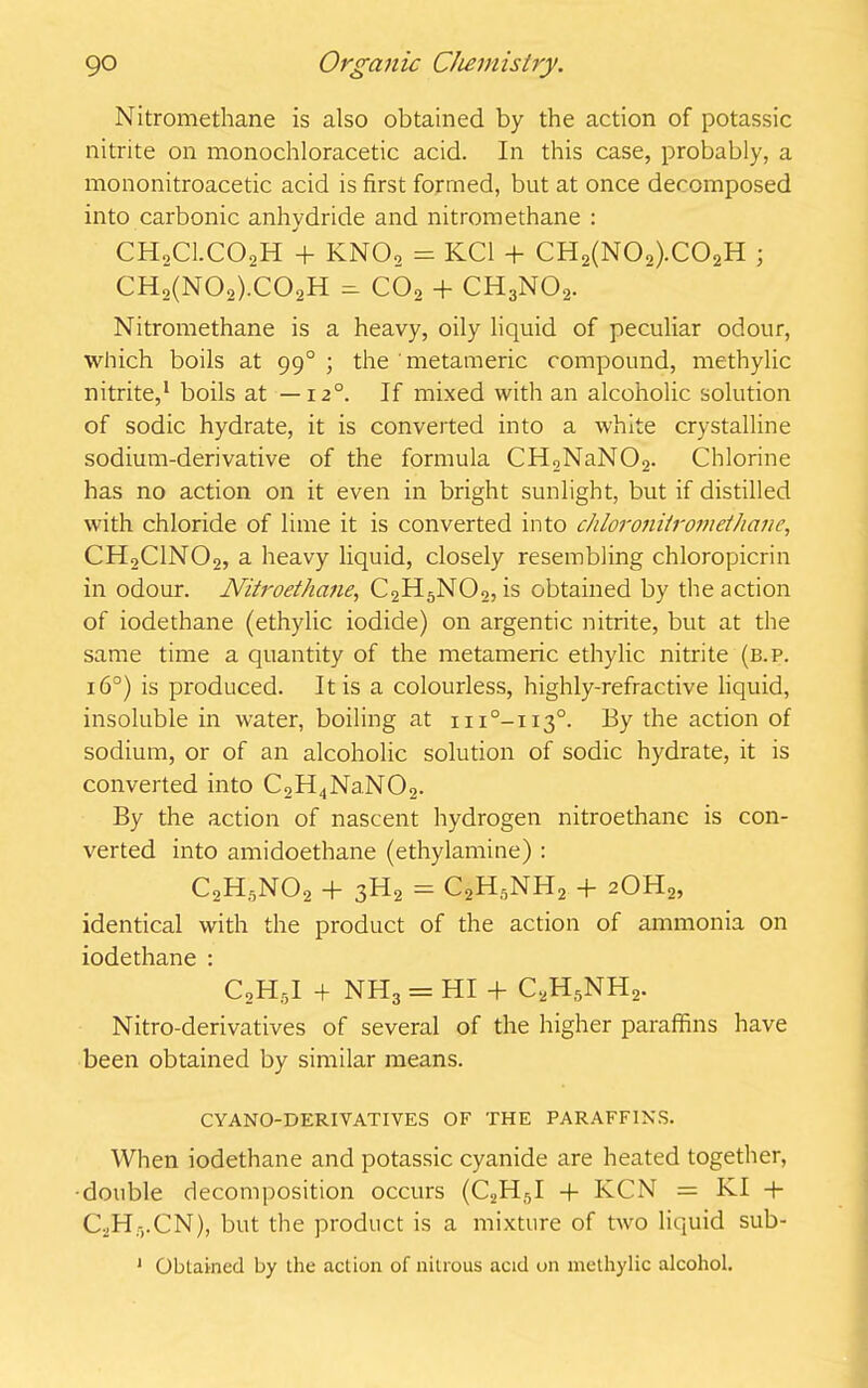 Nitromethane is also obtained by the action of potassic nitrite on monochloracetic acid. In this case, probably, a mononitroacetic acid is first formed, but at once decomposed into carbonic anhydride and nitromethane : CHoCl.COoH + KNOo = KC1 + CH2(N02).C02H ; ch2(nOo).co2h ^ co2 + ch3no2. Nitromethane is a heavy, oily liquid of peculiar odour, which boils at 990 ; the ' metameric compound, methylic nitrite,1 boils at — 12°. If mixed with an alcoholic solution of sodic hydrate, it is converted into a white crystalline sodium-derivative of the formula CH2NaN02. Chlorine has no action on it even in bright sunlight, but if distilled with chloride of lime it is converted into chloronUromethane, CH2C1N02, a heavy liquid, closely resembling chloropicrin in odour. Nitroethane, C2H5N02, is obtained by the action of iodethane (ethylic iodide) on argentic nitrite, but at the same time a quantity of the metameric ethylic nitrite (b.p. 16°) is produced. It is a colourless, highly-refractive liquid, insoluble in water, boiling at iix°-ii3°. By the action of sodium, or of an alcoholic solution of sodic hydrate, it is converted into C,H4NaN02. By the action of nascent hydrogen nitroethane is con- verted into amidoethane (ethylamine) : c2h5no2 + 3h2 = C2H5NH2 + 20H2, identical with the product of the action of ammonia on iodethane : C2H5I + NH3 = HI + C2H5NH2. Nitro-derivatives of several of the higher paraffins have been obtained by similar means. CYANO-DERIVATIVES OF THE PARAFFINS. When iodethane and potassic cyanide are heated together, ■double decomposition occurs (C2H5I + KCN = KI + CbHyCN), but the product is a mixture of tw'O liquid sub- 1 Obtained by the action of nitrous acid on methylic alcohol.