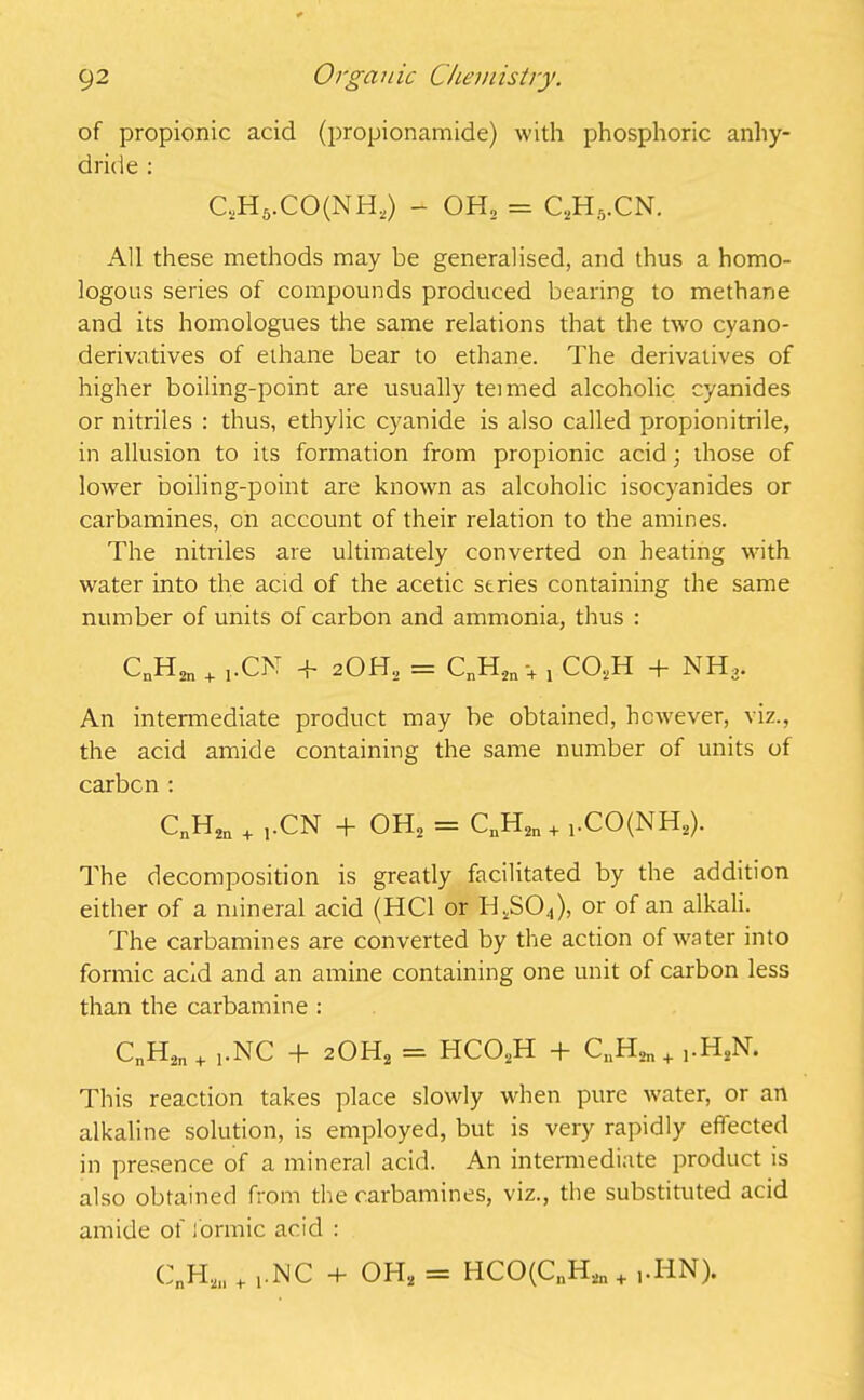 of propionic acid (propionamide) with phosphoric anhy- dride : C,H5.CO(NH2) - OH, = C2H5.CN. All these methods may be generalised, and thus a homo- logous series of compounds produced bearing to methane and its homologues the same relations that the two cyano- derivatives of ethane bear to ethane. The derivatives of higher boiling-point are usually teimed alcoholic cyanides or nitriles : thus, ethylic cyanide is also called propionitrile, in allusion to its formation from propionic acid; those of lower boiling-point are known as alcoholic isocyanides or carbamines, on account of their relation to the amines. The nitriles are ultimately converted on heating with water into the acid of the acetic series containing the same number of units of carbon and ammonia, thus : CnH2n + ,CN + 2OH2 = CnH2n •+ , C02H + NH3. An intermediate product may be obtained, however, viz., the acid amide containing the same number of units of carbcn : CnH2n + j.CN + OH2 = CnH2n + 1.CO(NH2). The decomposition is greatly facilitated by the addition either of a mineral acid (HC1 or Id2S04), or of an alkali. The carbamines are converted by the action of water into formic acid and an amine containing one unit of carbon less than the carbamine : CnH2n + ].NC + 20H2 = HC02H + CuH2n+ ,.HSN. This reaction takes place slowly when pure water, or an alkaline solution, is employed, but is very rapidly effected in presence of a mineral acid. An intermediate product is also obtained from the carbamines, viz., the substituted acid amide of formic acid : CnH2ll + ,.NC + OH2 = HCO(CnH2n + ,.IiN).