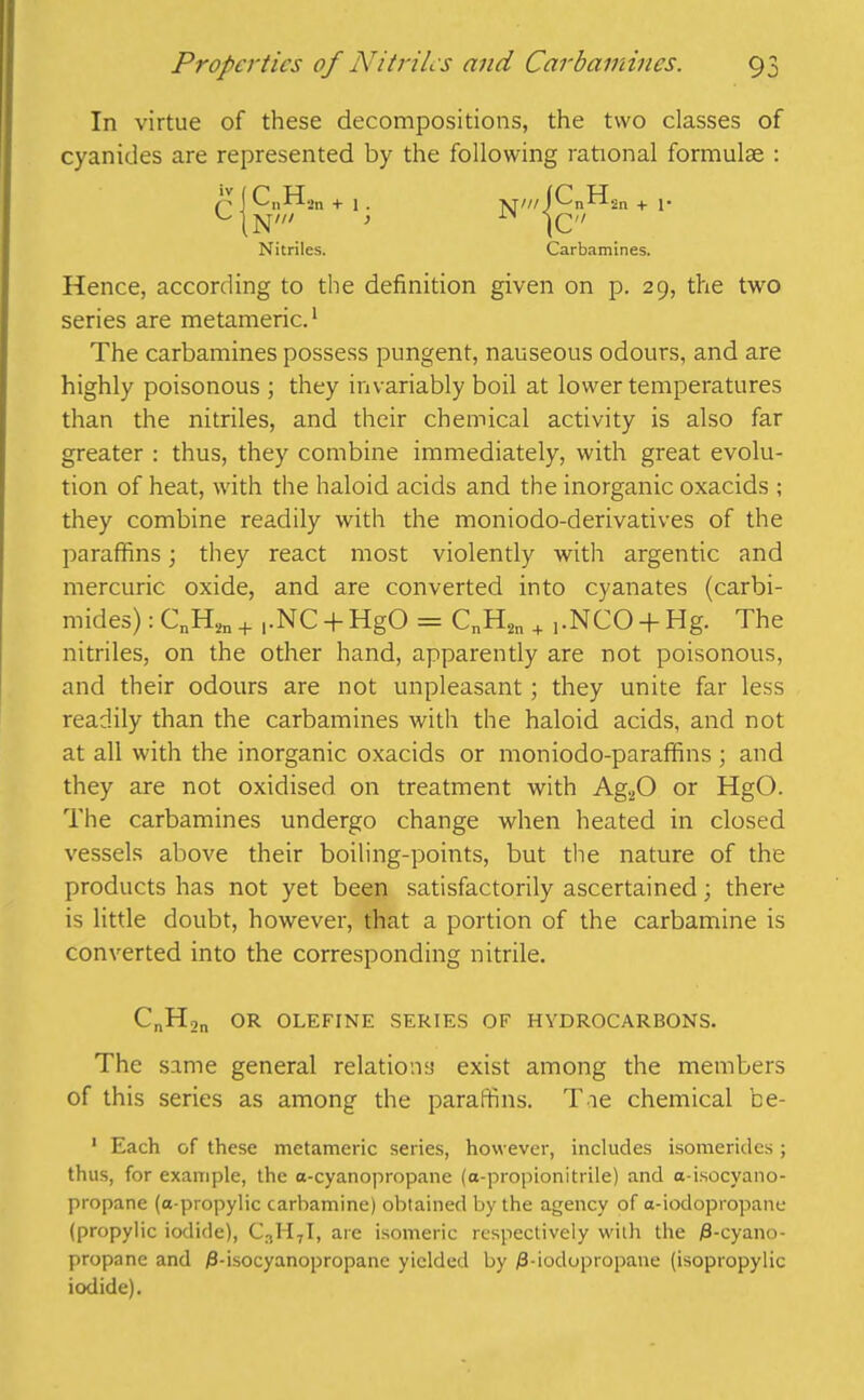 In virtue of these decompositions, the two classes of cyanides are represented by the following rational formulae : Hence, according to the definition given on p. 29, the two series are metameric.1 The carbamines possess pungent, nauseous odours, and are highly poisonous ; they invariably boil at lower temperatures than the nitriles, and their chemical activity is also far greater : thus, they combine immediately, with great evolu- tion of heat, with the haloid acids and the inorganic oxacids ; they combine readily with the moniodo-derivatives of the paraffins; they react most violently with argentic and mercuric oxide, and are converted into cyanates (carbi- nitriles, on the other hand, apparently are not poisonous, and their odours are not unpleasant; they unite far less readily than the carbamines with the haloid acids, and not at all with the inorganic oxacids or moniodo-paraffins ; and they are not oxidised on treatment with Ag.,0 or HgO. The carbamines undergo change when heated in closed vessels above their boiling-points, but the nature of the products has not yet been satisfactorily ascertained; there is little doubt, however, that a portion of the carbamine is converted into the corresponding nitrile. CnH2n OR OLEFINE SERIES OF HYDROCARBONS. The same general relations exist among the members of this series as among the paraffins. T ie chemical be- 1 Each of these metameric series, however, includes isomerides; thus, for example, the a-cyanopropane (a-propionitrile) and a-isocyano- propane (a-propylic carbamine) obtained by the agency of a-iodopropanc (propylic iodide), C3H7I, are isomeric respectively with the j8-cyano- propane and 0-isocyanopropane yielded by /3-ioclopropane (isopropylic iodide). Nitriles. Carbamines.