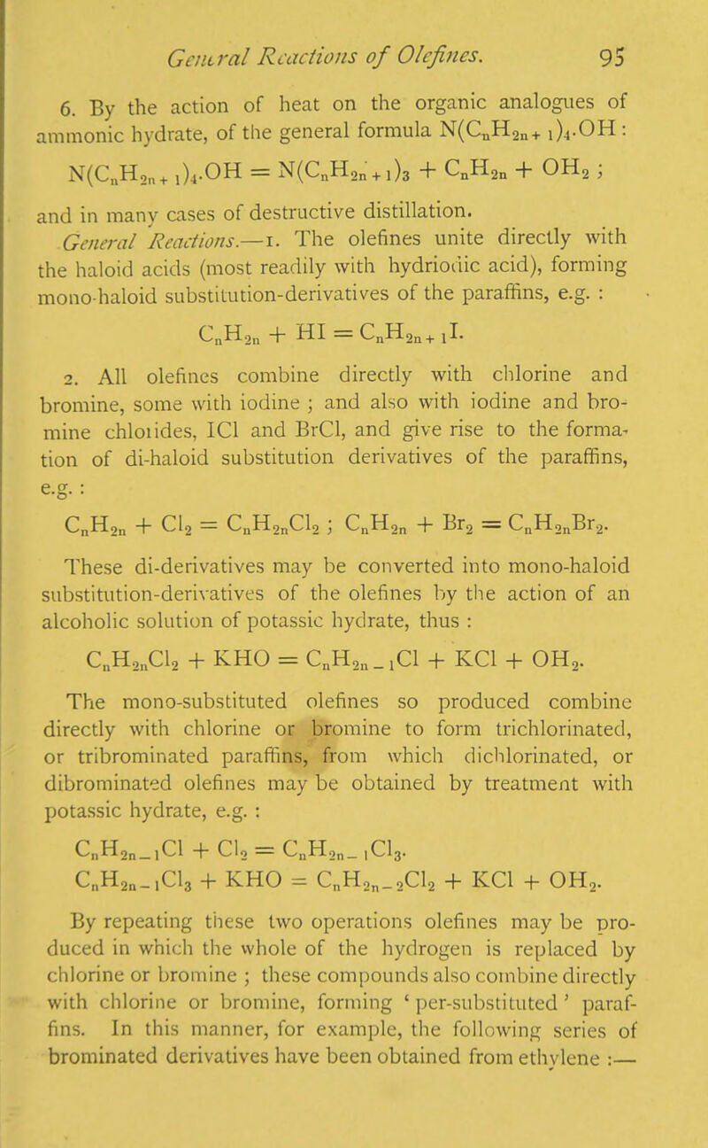 6. By the action of heat on the organic analogues of amnionic hydrate, of the general formula N(CuH2n+ ,)4.OH: N(CnH2n+ 1)4.OH = N(CnHon + i)3 + CnH2n + OH2 , and in many cases of destructive distillation. General Reactions— 1. The olefines unite directly with the haloid acids (most readily with hydriodic acid), forming mono haloid substitution-derivatives of the paraffins, e.g. : CnH2n + HI = CnH2n+ jl. 2. All olefines combine directly with chlorine and bromine, some with iodine ; and also with iodine and bro- mine chloiides, IC1 and BrCl, and give rise to the forma- tion of di-haloid substitution derivatives of the paraffins, e.g. : CnH2n + Cl2 = CnH2nCl2; CnH2n + Br2 = CnH2nBr2. These di-derivatives may be converted into mono-haloid substitution-derivatives of the olefines by the action of an alcoholic solution of potassic hydrate, thus : C„H2nCl2 + KHO = CnH2n _ j Cl + KC1 + OH2. The mono-substituted olefines so produced combine directly with chlorine or bromine to form trichlorinated, or tribrominated paraffins, from which dichlorinated, or dibrominated olefines may be obtained by treatment with potassic hydrate, e.g. : C„H2n_1Cl + Cl2 = CnH2n_ ,Cl3. CnH^.iCla + KHO = CnH2n_2Cl2 + KC1 + OH2. By repeating these two operations olefines may be pro- duced in which the whole of the hydrogen is replaced by chlorine or bromine ; these compounds also combine directly with chlorine or bromine, forming ‘ per-substituted' paraf- fins. In this manner, for example, the following series of brominated derivatives have been obtained from ethylene :—