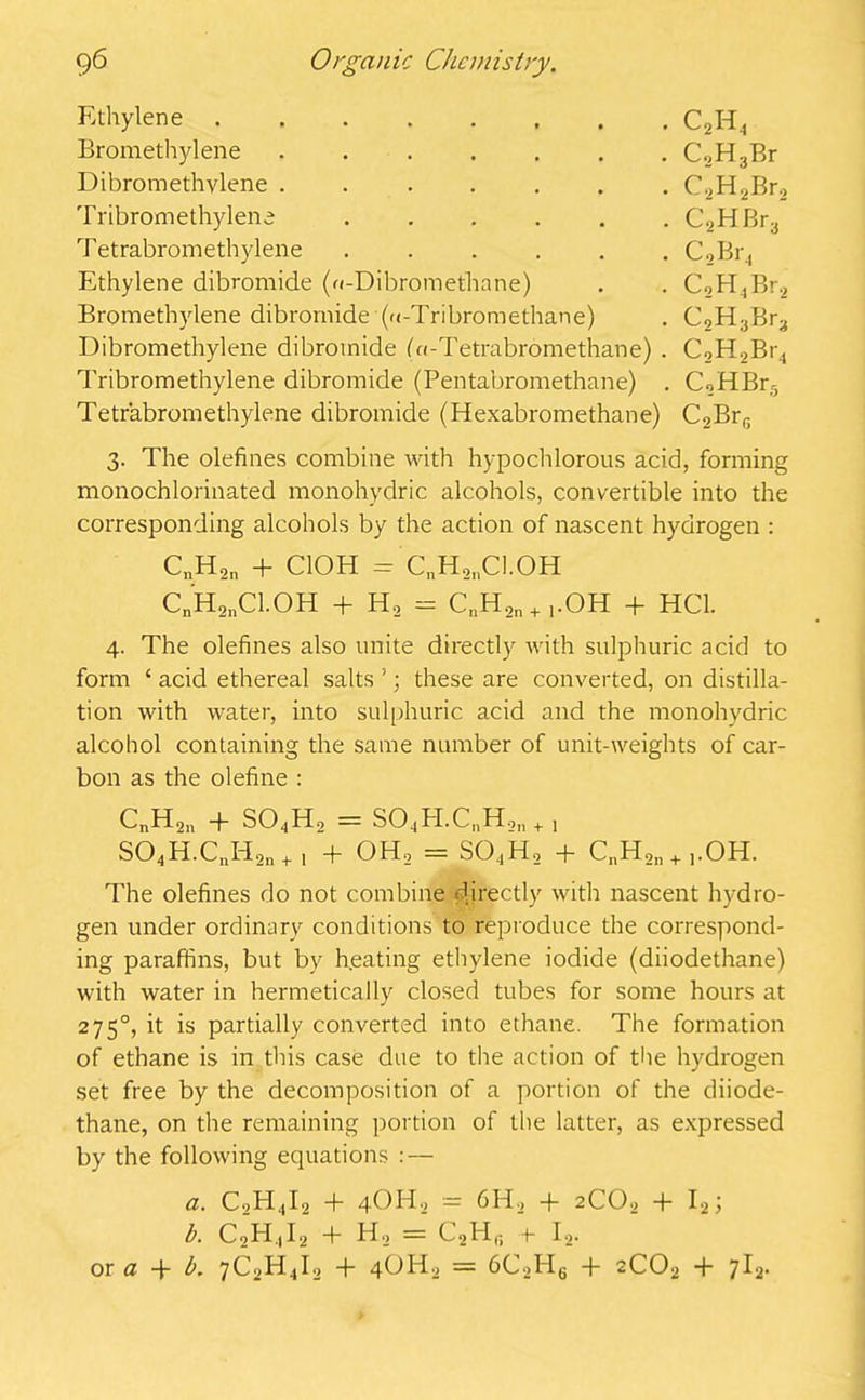 Ethylene C2H4 Bromethylene C,H3Br Dibromethvlene C2H2Br2 Tribromethylene C2HBr3 Tetrabromethylene C2Br4 Ethylene dibromide (n-Dibromethane) . . C,H4Br2 Bromethylene dibromide (u-Tribromethane) . C2H3Br3 Dibromethylene dibromide (n-Tetrabromethane) . C2H2Br4 Tribromethylene dibromide (Pentabromethane) . C,HBr5 Tetrabromethylene dibromide (Hexabromethane) C2BrG 3. The olefines combine with hypochlorous acid, forming monochlorinated monohydric alcohols, convertible into the corresponding alcohols by the action of nascent hydrogen : CnH2n + ClOH = CnH,nC1.0H C„H2nC1.0H + H, = CnH2n+1.OH + HC1. 4. The olefines also unite directly with sulphuric acid to form ‘ acid ethereal salts ’; these are converted, on distilla- tion with water, into sulphuric acid and the monohydric alcohol containing the same number of unit-weights of car- bon as the olefine : CnH2n + S04H2 = S04BI.CnH,„ + , S04H.CnI-I2n+1 + OH, = S04H2 + C„H2n+,OH. The olefines do not combine directly with nascent hydro- gen under ordinary conditions to reproduce the correspond- ing paraffins, but by heating ethylene iodide (diiodethane) with water in hermetically closed tubes for some hours at 2750, it is partially converted into ethane. The formation of ethane is in this case due to the action of the hydrogen set free by the decomposition of a portion of the diiode- thane, on the remaining portion of the latter, as expressed by the following equations : — a. C2H,|I2 + 4OH9 — 6H, -f- 2CO0 + I2; b. C2H.|I2 + H, = C2Hg +- I2. or a -f b. 7CoH4I2 + 4OH, = 6C2BI6 + 2C02 + 7l2.