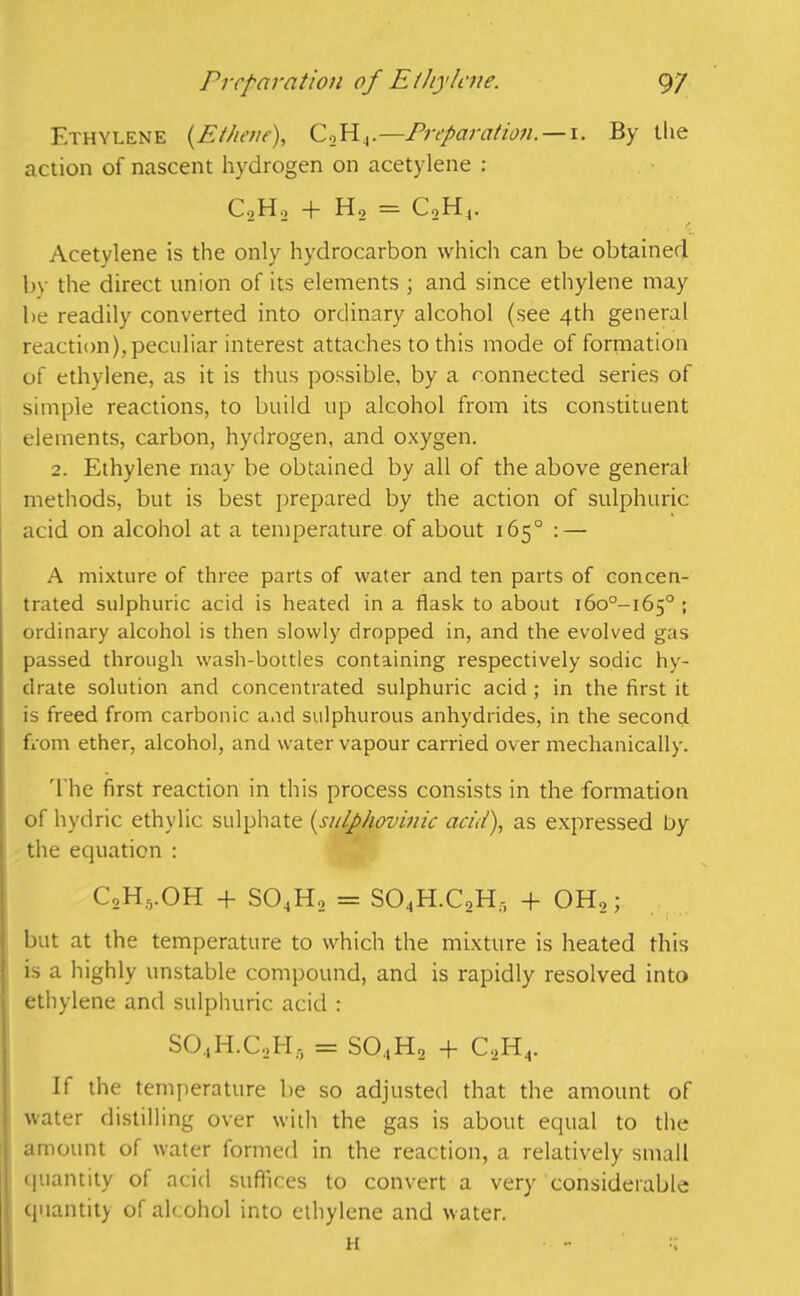 Ethylene (.Ethene), C2H4.—Preparation. — i. By the action of nascent hydrogen on acetylene : CoH., + Ho = CoH4. ** ■ . C Acetylene is the only hydrocarbon which can be obtained by the direct union of its elements ; and since ethylene may be readily converted into ordinary alcohol (see 4th general reaction), peculiar interest attaches to this mode of formation of ethylene, as it is thus possible, by a connected series of simple reactions, to build up alcohol from its constituent elements, carbon, hydrogen, and oxygen. 2. Ethylene may be obtained by all of the above general methods, but is best prepared by the action of sulphuric acid on alcohol at a temperature of about 165° : — A mixture of three parts of water and ten parts of concen- trated sulphuric acid is heated in a flask to about i6o°-i65° ; ordinary alcohol is then slowly dropped in, and the evolved gas passed through wash-bottles containing respectively sodic hy- drate solution and concentrated sulphuric acid ; in the first it is freed from carbonic and sulphurous anhydrides, in the second from ether, alcohol, and water vapour carried over mechanically. The first reaction in this process consists in the formation of hydric ethylic sulphate (sulphovinic acid), as expressed by the equation : C2H5.OH + S04H2 = S04H.C2H5 + OH,; but at the temperature to which the mixture is heated this is a highly unstable compound, and is rapidly resolved into j ethylene and sulphuric acid : SO.,H.C,H, = SO.,H2 + C,H4. If the temperature be so adjusted that the amount of i water distilling over with the gas is about equal to the amount of water formed in the reaction, a relatively small 5 quantity of acid suffices to convert a very considerable quantity of alcohol into ethylene and water. h