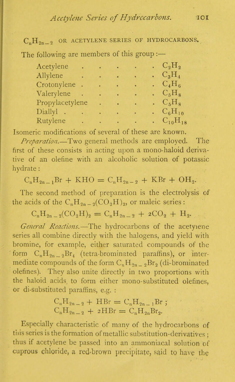 Acetylene Scries of Hydrocarbons. lot CnHon_o OR ACETYLENE SERIES OF HYDROCARBONS. The following are members of this group :— Acetylene . CoHo Allylene . • C3H.j Crotonylene . . C4H6 Valerylene . . c5h8 Propylacetylene . c5h8 Diallyl .... . . CgH)0 Rutylene c10h18 Isomeric modifications of several of these are known. Preparation.—Two general methods are employed. The first of these consists in acting upon a mono-haloid deriva- tive of an olefine with an alcoholic solution of potassic hydrate : CnH2n_,Br + KHO = C„H2n_2 + KBr + OH2. The second method of preparation is the electrolysis of the acids of the CnH2n _ 2(C02H)2, or maleic series : C„H2n_2(C02H)2 = CnH2n_2 + 2C02 + H2. General Reactions.—The hydrocarbons of the acetylene series all combine directly with the halogens, and yield with bromine, for example, either saturated compounds of the form CnH2n_,Br4 (tetra-brominated paraffins), or inter- mediate compounds of the form CnH2n_ 2Br2 (di-brominated olefines). They also unite directly in two proportions with the haloid acids, to form either mono-substituted olefines, or di-substituted paraffins, e.g. : C„H2n_2 -f HBr = CnH2n_ ,Br ; CnH2n_2 + 2HBr = CnH2nBr2. Especially characteristic of many of the hydrocarbons of tiiis series is the formation of metallic substitution-derivatives ; thus if acetylene be passed into an ammoniacal solution of cuprous chloride, a red-brown precipitate, said to have the