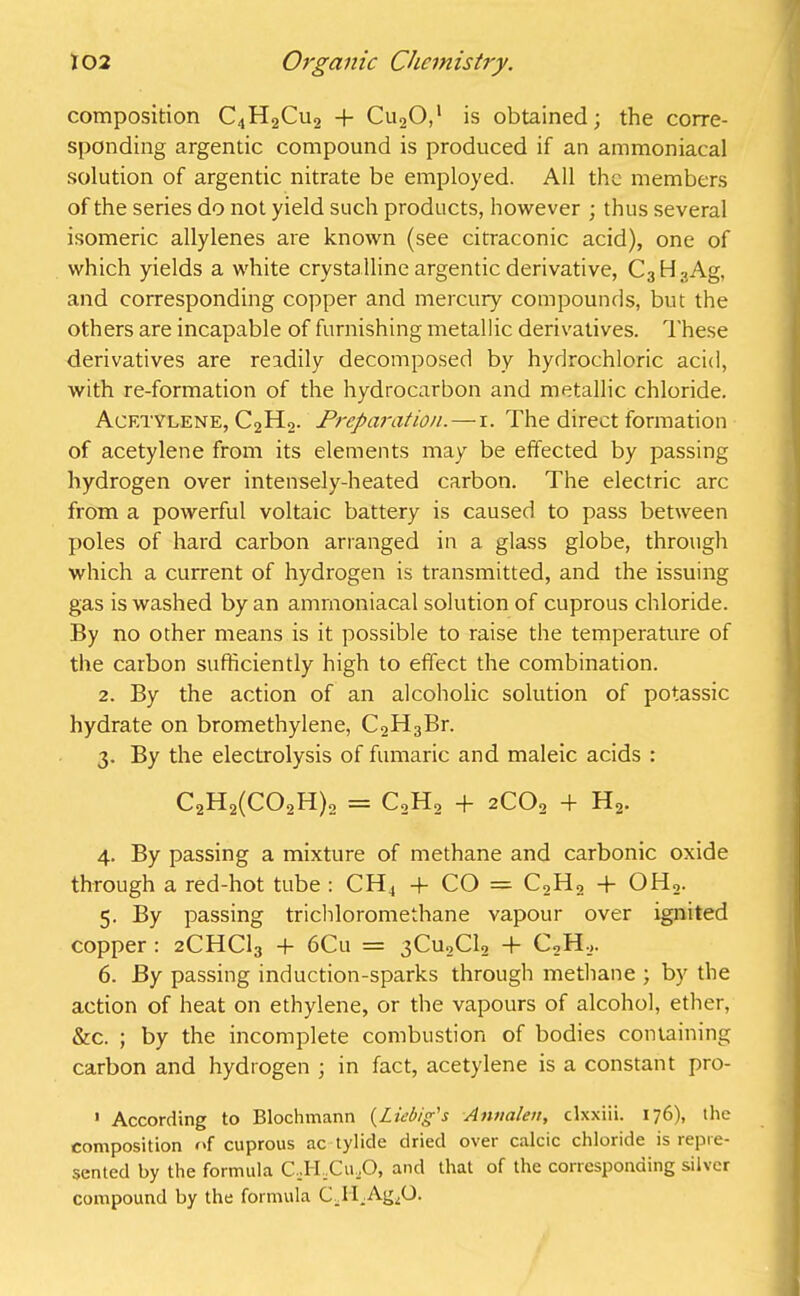 composition C4H2Cu2 + Cu20,' is obtained; the corre- sponding argentic compound is produced if an ammoniacal solution of argentic nitrate be employed. All the members of the series do not yield such products, however ; thus several isomeric allylenes are known (see citraconic acid), one of which yields a white crystalline argentic derivative, C3H3Ag, and corresponding copper and mercury compounds, but the others are incapable of furnishing metallic derivatives. These derivatives are readily decomposed by hydrochloric acid, with re-formation of the hydrocarbon and metallic chloride. Acetylene, C2H2. Preparation.—r. The direct formation of acetylene from its elements may be effected by passing hydrogen over intensely-heated carbon. The electric arc from a powerful voltaic battery is caused to pass between poles of hard carbon arranged in a glass globe, through which a current of hydrogen is transmitted, and the issuing gas is washed by an ammoniacal solution of cuprous chloride. By no other means is it possible to raise the temperature of the carbon sufficiently high to effect the combination. 2. By the action of an alcoholic solution of potassic hydrate on bromethylene, C2H3Br. 3. By the electrolysis of fumaric and maleic acids : C2H2(C02H)2 = C2H2 + 2co2 + H2. 4. By passing a mixture of methane and carbonic oxide through a red-hot tube : CH4 4- CO = C2H2 4- OH,. 5. By passing trichloromethane vapour over ignited copper : 2CHC13 + 6Cu = 3Cu2C12 -f C2H2. 6. By passing induction-sparks through methane ; by the action of heat on ethylene, or the vapours of alcohol, ether, &c. ; by the incomplete combustion of bodies containing carbon and hydrogen ; in fact, acetylene is a constant pro- > According to Blochmann (Liebig's Anttalen, clxxiii. 176), the composition of cuprous ac tylide dried over calcic chloride is repre- sented by the formula CTLCu .O, and that of the corresponding silver compound by the formula CTI Ag^O.