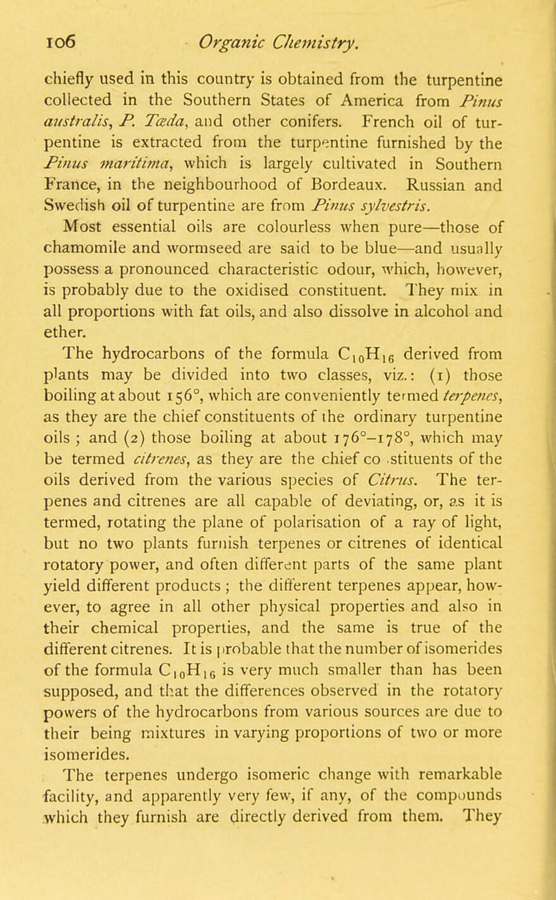 chiefly used in this country is obtained from the turpentine coliected in the Southern States of America from Finns australis, P. Tceda, and other conifers. French oil of tur- pentine is extracted from the turpentine furnished by the Pinus maritima, which is largely cultivated in Southern France, in the neighbourhood of Bordeaux. Russian and Swedish oil of turpentine are from Pinus sylvestris. Most essential oils are colourless when pure—those of chamomile and wormseed are said to be blue—and usually possess a pronounced characteristic odour, which, however, is probably due to the oxidised constituent. They mix in all proportions with fat oils, and also dissolve in alcohol and ether. The hydrocarbons of the formula C10H1G derived from plants may be divided into two classes, viz.: (i) those boiling at about 156°, which are conveniently termed terpenes, as they are the chief constituents of the ordinary turpentine oils ; and (2) those boiling at about 176°-!78°, which may be termed ciIrenes, as they are the chief co .stituents of the oils derived from the various species of Citrus. The ter- penes and citrenes are all capable of deviating, or, as it is termed, rotating the plane of polarisation of a ray of light, but no two plants furnish terpenes or citrenes of identical rotatory power, and often different parts of the same plant yield different products ; the different terpenes appear, howr- ever, to agree in all other physical properties and also in their chemical properties, and the same is true of the different citrenes. It is j irobable that the number of isomerides of the formula C|0H16 is very much smaller than has been supposed, and that the differences observed in the rotatory powers of the hydrocarbons from various sources are due to their being mixtures in varying proportions of two or more isomerides. The terpenes undergo isomeric change with remarkable facility, and apparently very few, if any, of the compounds which they furnish are directly derived from them. They