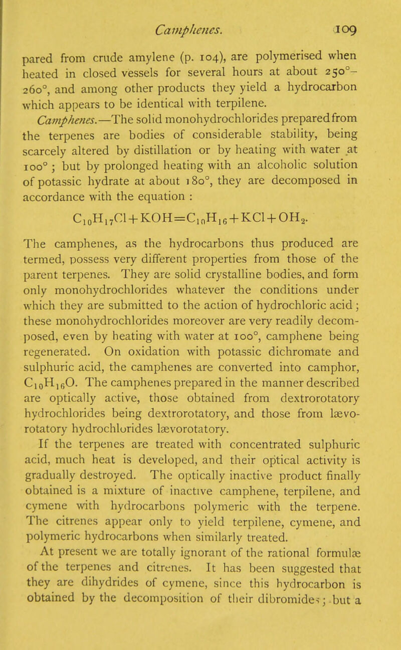 pared from crude amylene (p. 104), are polymerised when heated in closed vessels for several hours at about 2500- 260°, and among other products they yield a hydrocarbon which appears to be identical with terpilene. Camphenes.—The solid monohydrochlorides prepared from the terpenes are bodies of considerable stability, being scarcely altered by distillation or by heating with water at ioo° ; but by prolonged heating with an alcoholic solution of potassic hydrate at about 18o°, they are decomposed in accordance with the equation : C10HI7Cl + KOH=ClnHI6-f KC1 + OH2. The camphenes, as the hydrocarbons thus produced are termed, possess very different properties from those of the parent terpenes. They are solid crystalline bodies, and form only monohydrochlorides whatever the conditions under which they are submitted to the action of hydrochloric acid ; these monohydrochlorides moreover are very readily decom- posed, even by heating with water at ioo°, cam phene being regenerated. On oxidation with potassic dichromate and sulphuric acid, the camphenes are converted into camphor, C10HlfiO. The camphenes prepared in the manner described are optically active, those obtained from dextrorotatory hydrochlorides being dextrorotatory, and those from lsevo- rotatory hydrochlorides laevorotatory. If the terpenes are treated with concentrated sulphuric acid, much heat is developed, and their optical activity is gradually destroyed. The optically inactive product finally obtained is a mixture of inactive camphene, terpilene, and cymene with hydrocarbons polymeric with the terpene. The citrenes appear only to yield terpilene, cymene, and polymeric hydrocarbons when similarly treated. At present we are totally ignorant of the rational formulae of the terpenes and citrenes. It has been suggested that they are dihydrides of cymene, since this hydrocarbon is obtained by the decomposition of their dibromides; but a