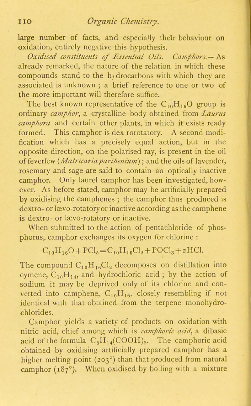 large number of facts, and especially their behaviour on oxidation, entirely negative this hypothesis. Oxidised constituents of Essential Oils. Camphors.— As already remarked, the nature of the relation in which these compounds stand to the hydrocarbons with which they are associated is unknown ; a brief reference to one or two of the more important will therefore suffice. The best known representative of the C|0H16O group is ordinary camphor, a crystalline body obtained from Laurus camphora and certain other plants, in which it exists ready formed. This camphor is dex'rorotatory. A second modi- fication which has a precisely equal action, but in the opposite direction, on the polarised ray, is present in the oil of feverfew (Matricariaparthenium); and the oils of lavender, rosemary and sage are said to contain an optically inactive camphor. Only laurel camphor has been investigated, how- ever. As before stated, camphor may be artificially prepared by oxidising the camphenes ; the camphor thus produced is dextro- or laevo-rotatory or inactive according as the camphene is dextro- or lsevo-rotatory or inactive. When submitted to the action of pentachloride of phos- phorus, camphor exchanges its oxygen for chlorine : Cl0H16O + PCl5=C10H16Cl2 + POCl3 + 2HCl. The compound Ci0Hi6C12 decomposes on distillation into cymene, ClnH14, and hydrochloric acid; by the action of sodium it may be deprived only of its chlorine and con- verted into camphene, CI0HI6, closely resembling if not identical with that obtained from the terpene monohydro- chlorides. Camphor yields a variety of products on oxidation with nitric acid, chief among which is camphoric acid, a dibasic acid of the formula C8Hu(COOH)2. The camphoric acid obtained by oxidising artificially prepared camphor has a higher melting point (203°) than that produced from natural camphor (187°). When oxidised by boiling with a mixture