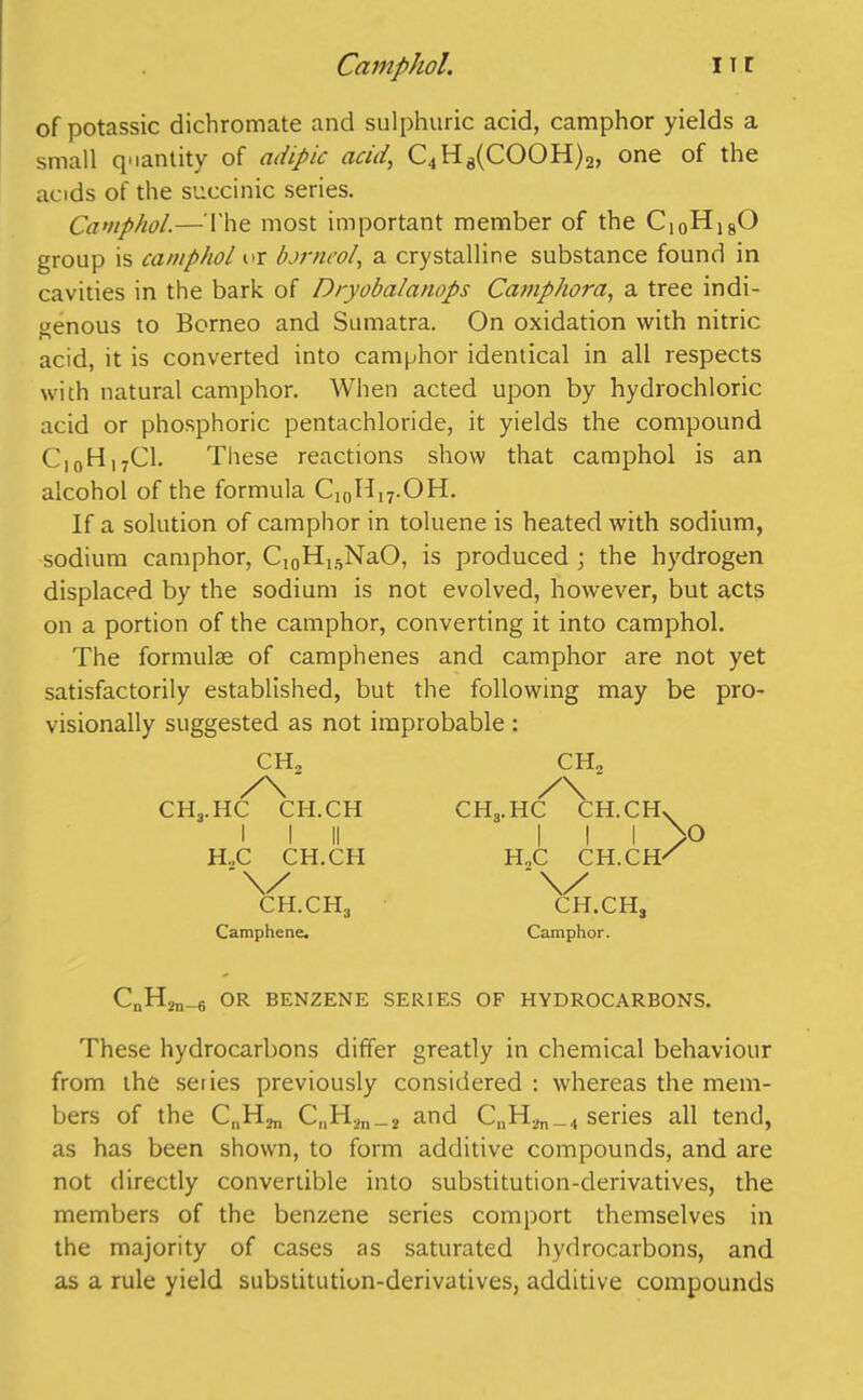 of potassic dichromate and sulphuric acid, camphor yields a small quantity of adipic acid, C4H8(COOH)2, one of the acids of the succinic series. Camphol.—The most important member of the C10H18O group is camphol or borneol, a crystalline substance found in cavities in the bark of Dryobalanops Camphora, a tree indi- genous to Borneo and Sumatra. On oxidation with nitric n acid, it is converted into camphor identical in all respects with natural camphor. When acted upon by hydrochloric acid or phosphoric pentachloride, it yields the compound C|0H,7C1. These reactions show that camphol is an alcohol of the formula C10H,7.OH. If a solution of camphor in toluene is heated with sodium, sodium camphor, Ci0H15NaO, is produced ; the hydrogen displaced by the sodium is not evolved, however, but acts on a portion of the camphor, converting it into camphol. The formulae of camphenes and camphor are not yet satisfactorily established, but the following may be pro- visionally suggested as not improbable : CH2 /\ CHj.HC CH.CH I I II H.,C CH.CH ch.ch, Camphene. CHg.HC CH., /V ~ CH.CHv I I I /O H„C CH.CH/ CH.CH, Camphor. CnH2n_6 OR BENZENE SERIES OF HYDROCARBONS. These hydrocarbons differ greatly in chemical behaviour from the seiies previously considered : whereas the mem- bers of the C„H2n_2 and CnH,n_4 series all tend, as has been shown, to form additive compounds, and are not directly convertible into substitution-derivatives, the members of the benzene series comport themselves in the majority of cases as saturated hydrocarbons, and as a rule yield substitution-derivatives, additive compounds