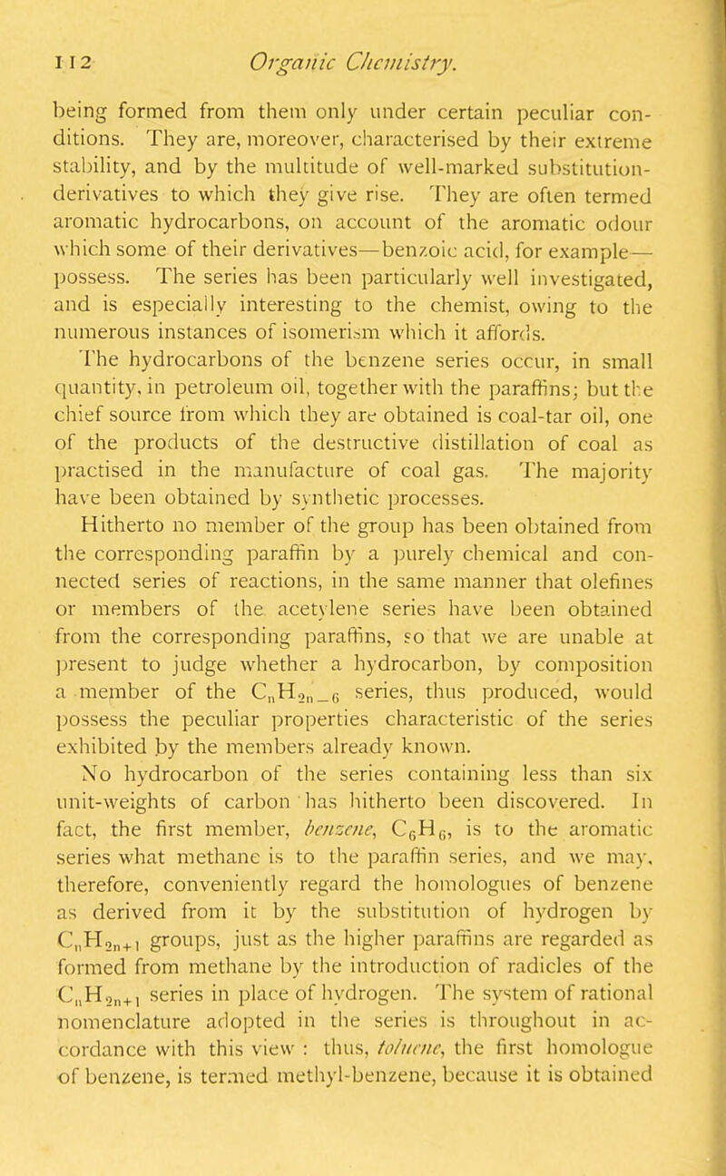 being formed from them only under certain peculiar con- ditions. They are, moreover, characterised by their extreme stability, and by the multitude of well-marked substitution- derivatives to which they give rise. They are often termed aromatic hydrocarbons, on account of the aromatic odour which some of their derivatives—ben/.oic acid, for example— possess. The series has been particularly well investigated, and is especially interesting to the chemist, owing to the numerous instances of isomerism which it affords. I’he hydrocarbons of the benzene series occur, in small quantity, in petroleum oil, together with the paraffins; but the chief source from which they are obtained is coal-tar oil, one of the products of the destructive distillation of coal as practised in the manufacture of coal gas. The majority have been obtained by synthetic processes. Hitherto no member of the group has been obtained from the corresponding paraffin by a purely chemical and con- nected series of reactions, in the same manner that olefines or members of the acetylene series have been obtained from the corresponding paraffins, so that we are unable at present to judge whether a hydrocarbon, by composition a member of the CnH.2ll_G series, thus produced, would possess the peculiar properties characteristic of the series exhibited by the members already known. No hydrocarbon of the series containing less than six unit-weights of carbon has hitherto been discovered. In fact, the first member, benzene, C6H(!, is to the aromatic series what methane is to the paraffin series, and we may, therefore, conveniently regard the homologues of benzene as derived from it by the substitution of hydrogen by C„H,„+i groups, just as the higher paraffins are regarded as formed from methane by the introduction of radicles of the C„Hon+1 series in place of hydrogen. The system of rational nomenclature adopted in the series is throughout in ac- cordance with this view : thus, toluene, the first homologue of benzene, is termed methyl-benzene, because it is obtained