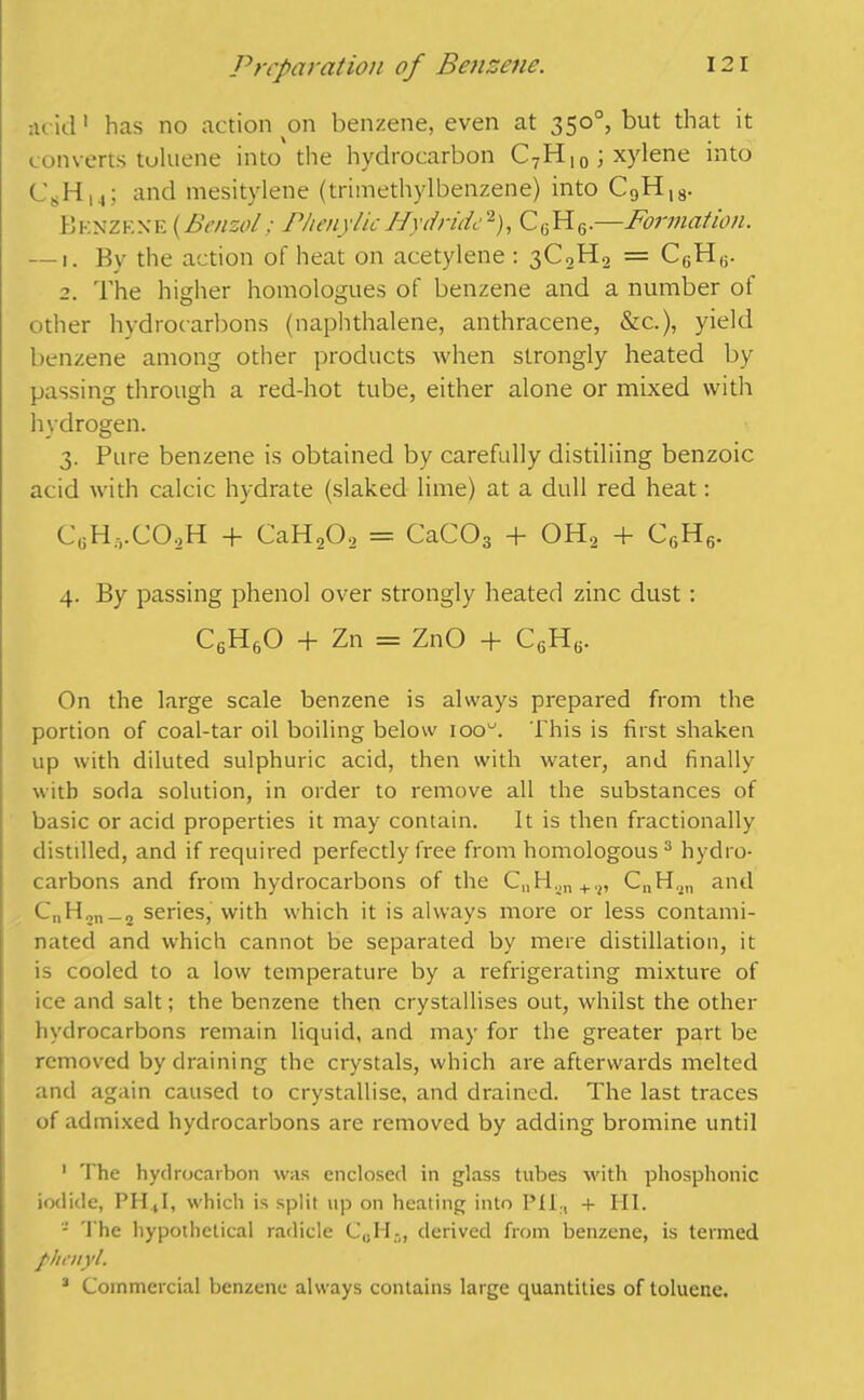 acid 1 has no action on benzene, even at 350°, but that it converts tuluene into the hydrocarbon C7H)0; xylene into C8H,4; and mesitylene (trimethylbenzene) into C9H18. Bknzf.xe (Benzol; PhenylicHydride2), C6H6.—Formation. — 1. By the action of heat on acetylene : 3C2H2 = C6H(i. 2. The higher homologues of benzene and a number of other hydrocarbons (naphthalene, anthracene, &c.), yield benzene among other products when strongly heated by passing through a red-hot tube, either alone or mixed with hydrogen. 3. Pure benzene is obtained by carefully distilling benzoic acid with calcic hydrate (slaked lime) at a dull red heat: CeH.vC02H + CaH20, = CaC03 + OH, + C6H6. 4. By passing phenol over strongly heated zinc dust: CeH60 + Zn = ZnO T C6H6. On the large scale benzene is always prepared from the portion of coal-tar oil boiling below ioou. This is first shaken up with diluted sulphuric acid, then with water, and finally with soda solution, in order to remove all the substances of basic or acid properties it may contain. It is then fractionally distilled, and if required perfectly free from homologous3 hydro- carbons and from hydrocarbons of the C„H.jn+,2, CnH.jn and C„H2n_2 series, with which it is always more or less contami- nated and which cannot be separated by mere distillation, it is cooled to a low temperature by a refrigerating mixture of ice and salt; the benzene then crystallises out, whilst the other hydrocarbons remain liquid, and may for the greater part be removed by draining the crystals, which are afterwards melted and again caused to crystallise, and drained. The last traces of admixed hydrocarbons are removed by adding bromine until 1 The hydrocarbon was enclosed in glass tubes with phosphonic iodide, PH4I, which is split up on heating into Pf 1., + III. - The hypothetical radicle C„H., derived from benzene, is termed phenyl. 3 Commercial benzene always contains large quantities of toluene.