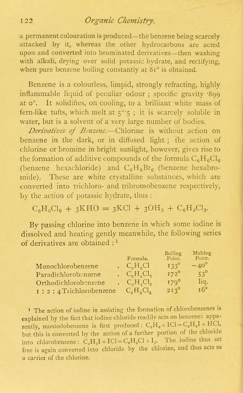 a permanent colouration is produced—the benzene being scarcely attacked by it, whereas the other hydrocarbons are acted upon and converted into brominated derivatives—then washing with alkali, drying over solid potassic hydrate, and rectifying, when pure benzene boiling constantly at 8i° is obtained. Benzene is a colourless, limpid, strongly refracting, highly inflammable liquid of peculiar odour ; specific gravity ‘899 at o°. It solidifies, on cooling, to a brilliant white mass of fern-like tufts, which melt at 5°-5 ; it is scarcely soluble in water, but is a solvent of a very large number of bodies. Derivatives of Benzene.—Chlorine is without action on benzene in the dark, or in diffused light ; the action of chlorine or bromine in bright sunlight, however, gives rise to the formation of additive compounds of the formula C6H6C16 (benzene hexachloride) and C6H6Br6 (benzene hexabro- mide). These are white crystalline substances, which are converted into trichloro- and tribromobenzene respectively, by the action of potassic hydrate, thus : C6H6C16 + 3KHO - 3KCI + 30H2 + C6H3C13. By passing chlorine into benzene in which some iodine is dissolved and heating gently meanwhile, the following series of derivatives are obtained :1 Formula. Boiling Point. Melting Point. Monochlorobenzene C0H5C1 133° -40° Paradichlorobenzene c0h4ci2 1720 53° Orthodichlorobenzene c0h4ci2 1790 liq. 1:2: 4Trichlorobenzene c6h3ci3 2130 16° 1 The action of iodine in assisting the formation of chlorobenzenes is explained by the fact that iodine chloride readily acts on benzene: appa- rently, moniodobenzene is first produced: C8H„ + IC1== CSHSI + HC1, but this is converted by the action of a further portion of the chlotide into chlorobenzene: CuH5I-t-ICl = C0HsCl l-L. Hie iodine thus set free is again converted into chloride by the chlorine, and thus acts as a carrier of the chlorine.