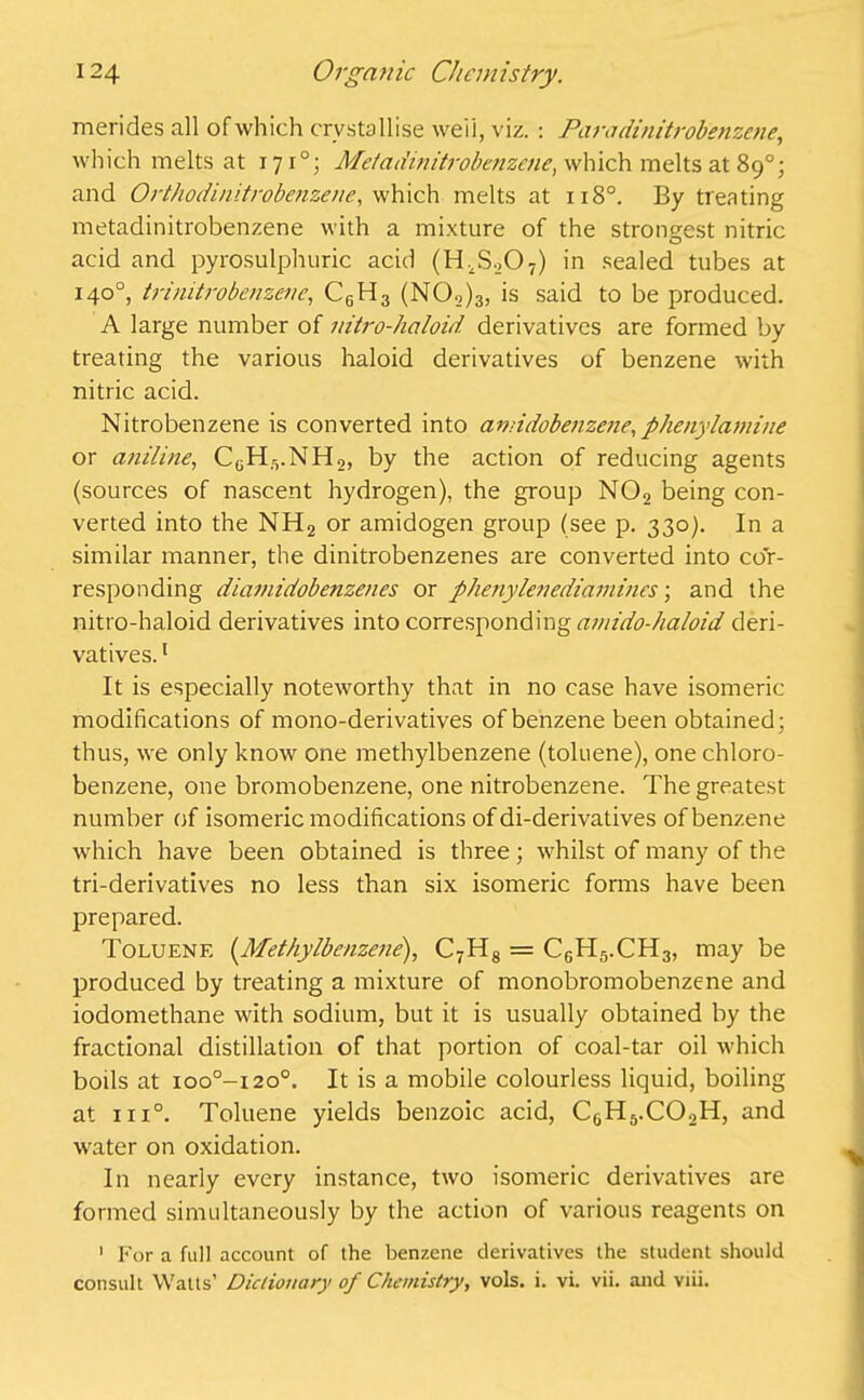 merides all of which crystallise well, viz. : Para dinitrobenzene, which melts at 1710; Me/adinitrobenzene, which melts at 89°; and Orthodinitrobenzene, which melts at u8°. By treating metadinitrobenzene with a mixture of the strongest nitric acid and pyrosulphuric acid (H^O^ in sealed tubes at 140°, trinitrobenzene, C6H3 (N02)3, is said to be produced. A large number of mtro-haloid derivatives are formed by treating the various haloid derivatives of benzene with nitric acid. Nitrobenzene is converted into amidobenzene,phenylamine or aniline, CGH.VNH2, by the action of reducing agents (sources of nascent hydrogen), the group N02 being con- verted into the NH2 or amidogen group (see p. 330). In a similar manner, the dinitrobenzenes are converted into cor- responding diamidobenzenes or phenylenediamines; and the nitro-haloid derivatives into corresponding ainido-haloid deri- vatives. 1 It is especially noteworthy that in no case have isomeric modifications of mono-derivatives of benzene been obtained; thus, we only know one methylbenzene (toluene), one chloro- benzene, one bromobenzene, one nitrobenzene. The greatest number of isomeric modifications of di-derivatives of benzene which have been obtained is three; whilst of many of the tri-derivatives no less than six isomeric forms have been prepared. Toluene (.Methylbenzene), C7H8 = C6H5.CH3, may be produced by treating a mixture of monobromobenzene and iodomethane with sodium, but it is usually obtained by the fractional distillation of that portion of coal-tar oil which boils at ioo°—1200. It is a mobile colourless liquid, boiling at 1 ii°. Toluene yields benzoic acid, C6H5.C02H, and water on oxidation. In nearly every instance, two isomeric derivatives are formed simultaneously by the action of various reagents on 1 For a full account of the benzene derivatives the student should consult Watts’ Dictionary of Chemistry, vols. i. vi. vii. and viii.