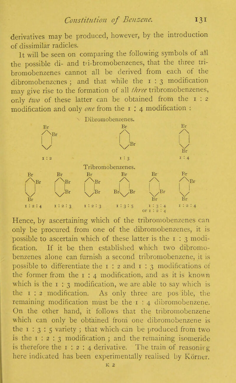 derivatives may be produced, however, by the introduction of dissimilar radicles. It will be seen on comparing the following symbols of all the possible di- and tu-bromobenzenes, that the three tri- bromobenzenes cannot all be derived from each of the dibromobenzenes ; and that while the 1 : 3 modification may give rise to the formation of all three tribromobenzenes, only two of these latter can be obtained from the 1:2 modification and only one from the 1 : 4 modification : n Dibromobenzenes. Br Br Br /\ I I /\ I I \/ \/Br 1 1 \/ Br i : 2 1 : 3 1 : 4 T ribromobenzenes. Br Br Br Br Br Br /T.Br /y /'''•Br /\ /\ I I ABr %/ UBr \/Br Br^Br \/Br v Br Br Br 1:2:4 1:2:3 1:2:3 1:3:5 1:3:4 or 1 : 2 : 4 i:2:4 Hence, by ascertaining which of the tribromobenzenes can only be procured from one of the dibromobenzenes, it is possible to ascertain which of these latter is the 1 : 3 modi- fication. If it be then established which two dibromo- benzenes alone can furnish a second tribromobenzene, it is possible to differentiate the 1 : 2 and 1 : 3 modifications of the former from the 1 : 4 modification, and as it is known which is the 1 : 3 modification, we are able to say which is the 1 : 2 modification. As only three are pos ible, the remaining modification must be the 1 : 4 dibromobenzene. On the other hand, it follows that the tribromobenzene which can only be obtained from one dibromobenzene is the 1:3:5 variety ; that which can be produced from two is the 1:2:3 modification ; and the remaining isomeride is therefore the 1:2:4 derivative. The train of reasoning here indicated has been experimentally realised by Korner.