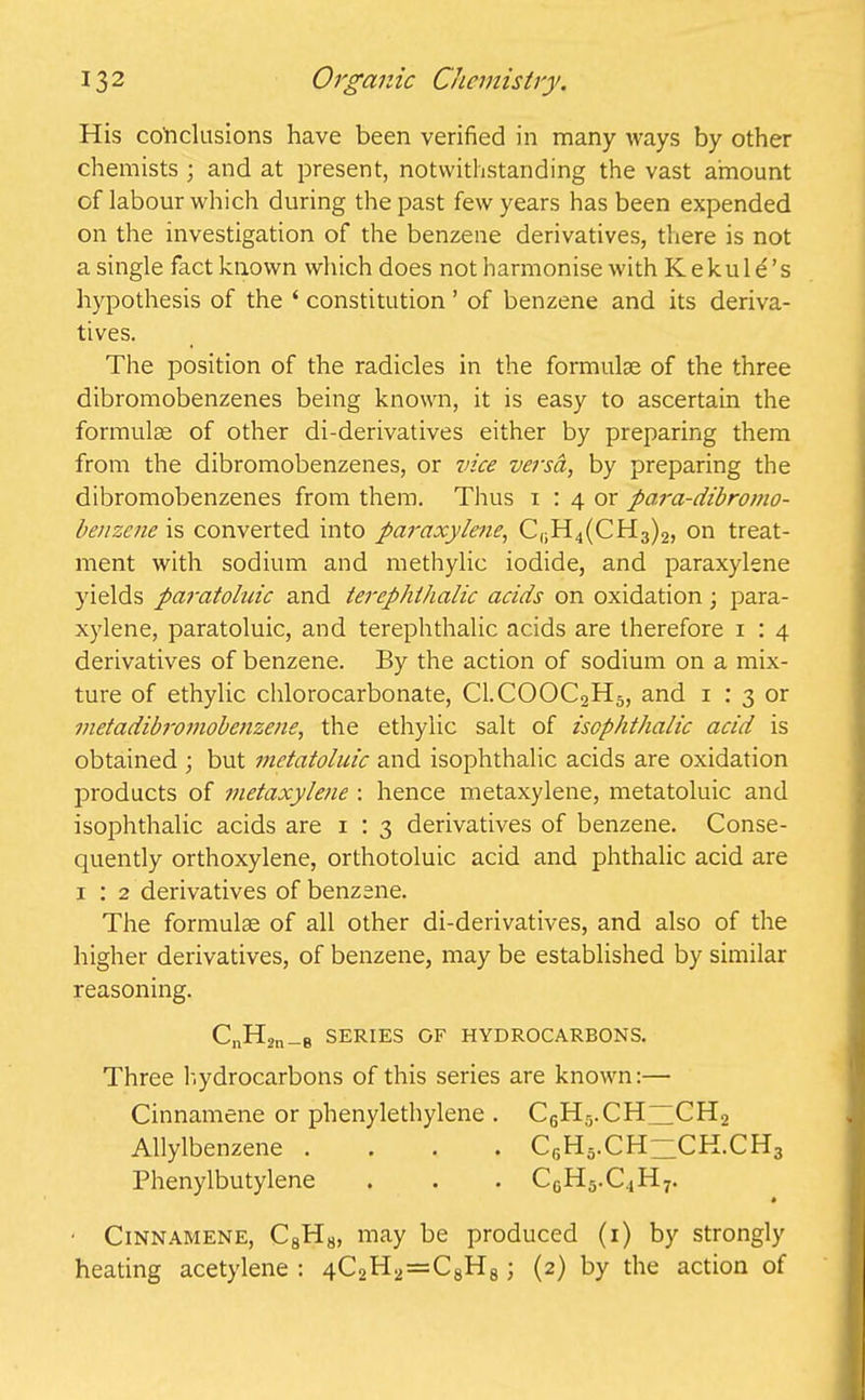 His conclusions have been verified in many ways by other chemists ; and at present, notwithstanding the vast amount of labour which during the past few years has been expended on the investigation of the benzene derivatives, there is not a single fact known which does not harmonise with K e k u 1 e ’ s hypothesis of the ‘ constitution ’ of benzene and its deriva- tives. The position of the radicles in the formulae of the three dibromobenzenes being known, it is easy to ascertain the formulae of other di-derivatives either by preparing them from the dibromobenzenes, or vice versa, by preparing the dibromobenzenes from them. Thus x : 4 or para-dibromo- benzene is converted into paraxylene, CliH4(CH3)2, on treat- ment with sodium and methylic iodide, and paraxylene yields paratoluic and terephthalic acids on oxidation ; para- xylene, paratoluic, and terephthalic acids are therefore 1 : 4 derivatives of benzene. By the action of sodium on a mix- ture of ethylic chlorocarbonate, Cl.COOC2H5, and 1 : 3 or metadibromobenzene, the ethylic salt of iscphthalic acid is obtained ; but mctatoluic and isophthalic acids are oxidation products of metaxylene : hence metaxylene, metatoluic and isophthalic acids are 1 : 3 derivatives of benzene. Conse- quently orthoxylene, orthotoluic acid and phthalic acid are 1 : 2 derivatives of benzene. The formulae of all other di-derivatives, and also of the higher derivatives, of benzene, may be established by similar reasoning. CnH2n_B SERIES OF HYDROCARBONS. Three hydrocarbons of this series are known:— Cinnamene or phenylethylene . C6H5.CH~CH2 Allylbenzene .... C6H5.CH“CK.CH3 Phenylbutylene . . . CGH5.C,1H7. • ■ Cinnamene, C8Hb, may be produced (1) by strongly heating acetylene : 4C2H2=C8H8; (2) by the action of