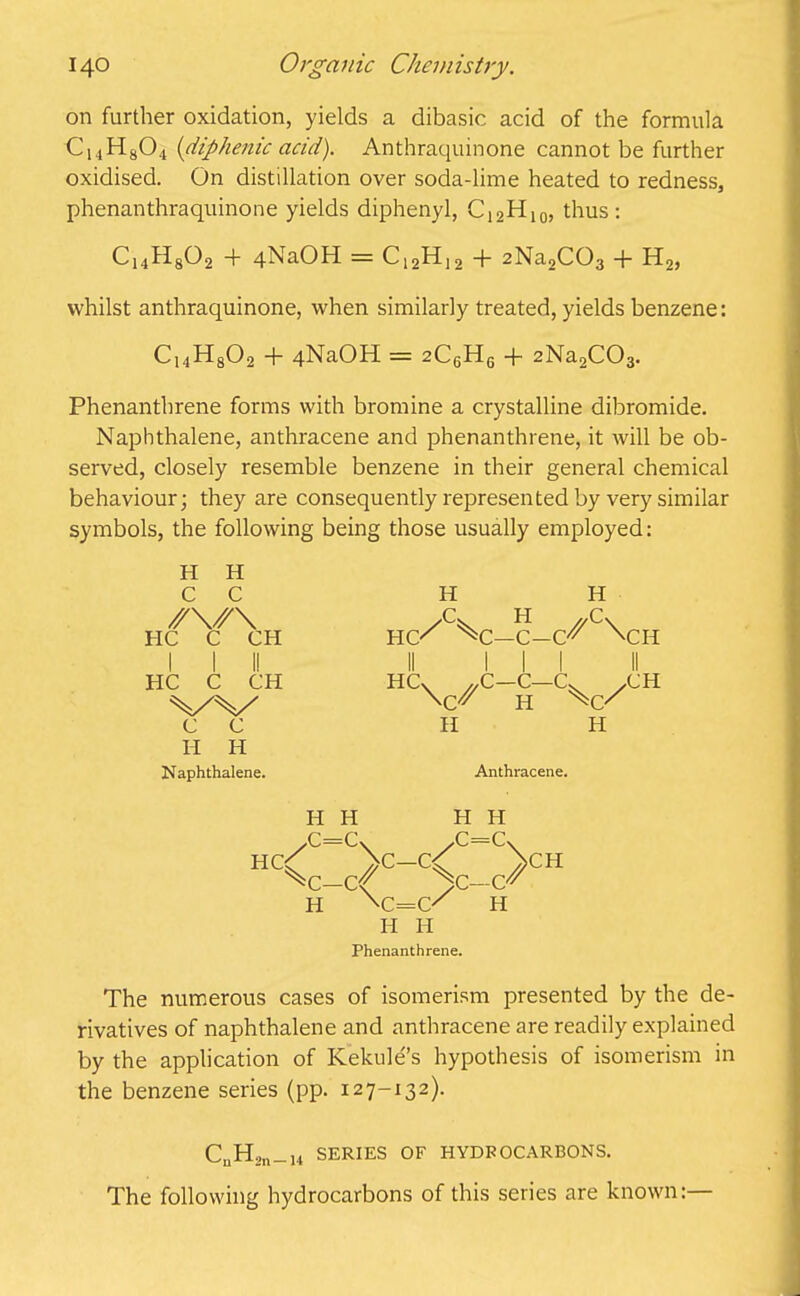 on further oxidation, yields a dibasic acid of the formula C14H804 (diphenic acid). Anthraquinone cannot be further oxidised. On distillation over soda-lime heated to redness, phenanthraquinone yields diphenyl, C12H10, thus: C14H802 + 4NaOH = C12H12 + 2Na,C03 + H2, whilst anthraquinone, when similarly treated, yields benzene: C14H802 + 4NaOH = 2C6H6 + 2Na2C03. Phenanthrene forms with bromine a crystalline dibromide. Naphthalene, anthracene and phenanthrene, it will be ob- served, closely resemble benzene in their general chemical behaviour; they are consequently represented by very similar symbols, the following being those usually employed: H H C C HC C CH I I II HC C CH V'V' c c I-I H Naphthalene. H H X. H //C\ HC' ^C—C-C^ \CH II III II HCv ,,C—C—Cv XH W H H H Anthracene. H H H H .C=CX /C=cv H<c_c>C-<c-c>CH H \c=C' H H H Phenanthrene. The numerous cases of isomerism presented by the de- rivatives of naphthalene and anthracene are readily explained by the application of Kekule’s hypothesis of isomerism in the benzene series (pp. 127-132). CnH2n_i4 SERIES OF HYDROCARBONS. The following hydrocarbons of this series are known:
