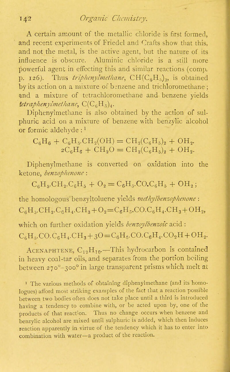 A certain amount of the metallic chloride is first formed, and recent experiments of Friedel and Crafts show that this, and not the metal, is the active agent, but the nature of its influence is obscure. Aluminic chloride is a still more powerful agent in effecting this and similar reactions (comp, p. 126). Thus triphenylmethane, CH(C6H:^)3, is obtained by its action on a mixture of benzene and trichloromet’nane ; and a mixture of tetrachloromethane and benzene yields tetraphenyimethanc, C(CG1I-)).|. Diphenylmethane is also obtained by the action of sul- phuric acid on a mixture of benzene with benzylic alcohol or formic aldehyde :1 C6H6 + C6H5.CH2(OH) = CH2(C6H5)2 + oh2. 2C6Hg + ch2o = CH2(C6H5)2 + oh2. Diphenylmethane is converted on oxidation into the ketone, benzophenone: C6H5.CH2.CgH5 -f- 02 = C5H5.CO.CgH5 + OH2; the homologous benzyltoluene yields methylbenzophenone : CgH5.CH2.CgH4.CH3 + 02=CcH5.C0.C6H4.CH3 + 0H2, which on further oxidation yields bcnzoylbe?izoic acid : CGH;VC0.CGH4.CH3 + 30 = CGHg.C0.CGH4.C02H + 0H2. Acenaphtene, C12H10.—This hydrocarbon is contained in heavy coal-tar oils, and separates from the portion boiling between 27o0~3oo° in large transparent prisms which melt at 1 The various methods of obtaining diphenylmethane (and its homo- logues) afford most striking examples of the fact that a reaction possible between two bodies often does not take place until a third is introduced having a tendency to combine with, or be acted upon by, one of the products of that reaction. Thus no change occurs when benzene and benzylic alcohol are mixed until sulphuric is added, which then induces reaction apparently in virtue of the tendency which it has to enter into combination with water—a product of the reaction.