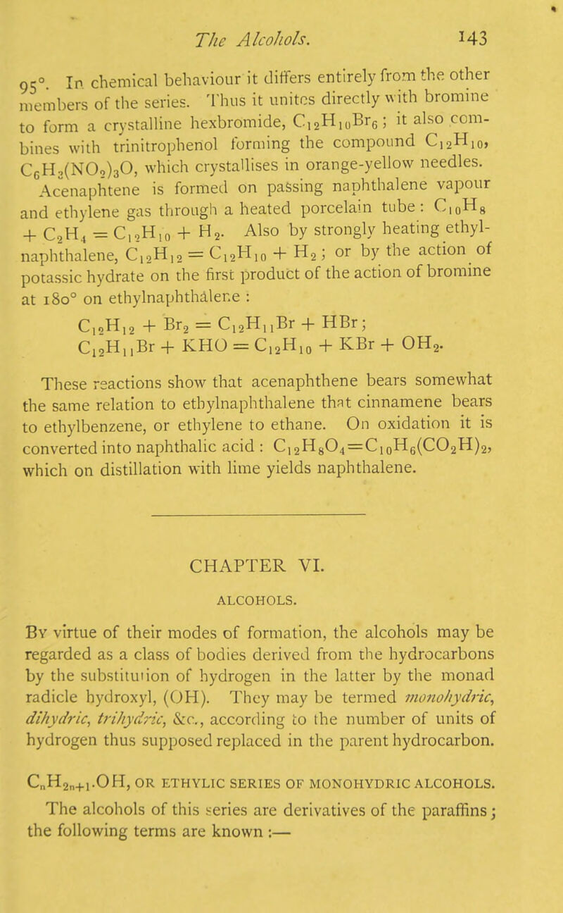 950. In chemical behaviour it differs entirely from the other members of the series. Thus it unites directly with bromine to form a crystalline hexbromide, C12H10Br6; it also com- bines with trinitrophenol forming the compound C12H10, CgH2(N02)30, which crystallises in orange-yellow needles. Acenaphtene is formed on passing naphthalene vapour and ethylene gas through a heated porcelain tube : C|0H8 + C2H4=C,oH!0 + H2. Also by strongly heating ethyl- naphthalene, C1 oH12 = C12H10 + H2; or by the action of potassic hydrate on the first product of the action of bromine at 1800 on ethylnaphthaler.e : C12H12 + Br2 = C12HnBr + HBr; C12H,,Br + KHO = C12H10 + KBr + OH2. These reactions show that acenaphthene bears somewhat the same relation to ethylnaphthalene that cinnamene bears to ethylbenzene, or ethylene to ethane. On oxidation it is converted into naphthalic acid : C12H8O4 = C10H6(CO2H)2, which on distillation with lime yields naphthalene. CHAPTER VI. ALCOHOLS. By virtue of their modes of formation, the alcohols may be regarded as a class of bodies derived from the hydrocarbons by the substitution of hydrogen in the latter by the monad radicle hydroxyl, (OH). They may be termed monohydric, dihydric, trihydric, &c,, according to the number of units of hydrogen thus supposed replaced in the parent hydrocarbon. C„H2n+1.OH, OR ETHYLIC SERIES OF MONOHYDRIC ALCOHOLS. The alcohols of this series are derivatives of the paraffins; the following terms are known :—