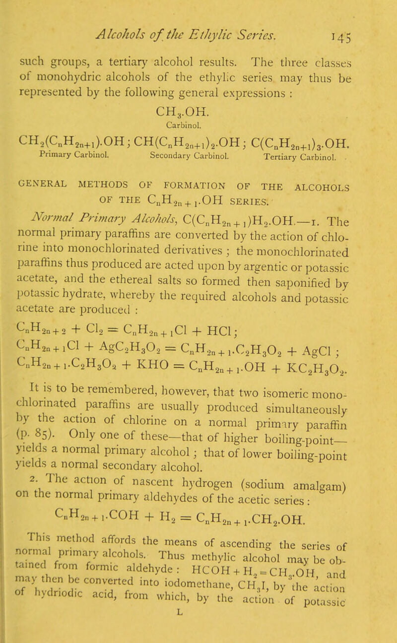 such groups, a tertiary alcohol results. The three classes of monohydric alcohols of the ethylic series may thus be represented by the following general expressions : CH3.OH. Carbinol. CH,(CnH2n+1).OH; CH(CnH2n+1)2.OH; C(C„H2n+1)3.OH. Primary Carbinol. Secondary Carbinol. Tertiary Carbinol. GENERAL METHODS OF FORMATION OF THE ALCOHOLS OF THE CnH.,n+].OH SERIES. Normal Primary Alcohols, C(CnH2n + 1)H2.OH,—x. The normal primary paraffins are converted by the action of chlo- rine into monochlorinated derivatives ; the monochlorinated paraffins thus produced are acted upon by argentic or potassic acetate, and the ethereal salts so formed then saponified by potassic hydrate, whereby the required alcohols and potassic acetate are produced : CnH2n + 2 + Cl, = CaH2n + 1Cl + HC1; CuH,n+1Cl + AgC,H302 = CnH,n + ,.C2H302 + AgCl ; CnH2n+1.C2H3Oa + KHO = CnH2n + 1.OH + KC2H302. It is to be remembered, however, that two isomeric mono- chlorinated paraffins are usually produced simultaneously >y the action of chlorine on a normal primary paraffin (p. 85). Only one of these-that of higher boiling-point— yie ds a normal primary alcohol; that of lower boiling-point yields a nonnal secondary alcohol. 2. The action of nascent hydrogen (sodium amalgam) on the normal primary aldehydes of the acetic series: CnH,n + 1.COH + H, = CnH2n+1.CH2.OH. Ih.s method affords the means of ascending the series of normal primary alcohols. Thus methylic alcohol may be ob tamed from formic aldehyde : HCOH + H„ = CH..OH and may then be converted into iodomethane, CH3I, by'die action o hydnodic acid, from which, by the action of potassic L