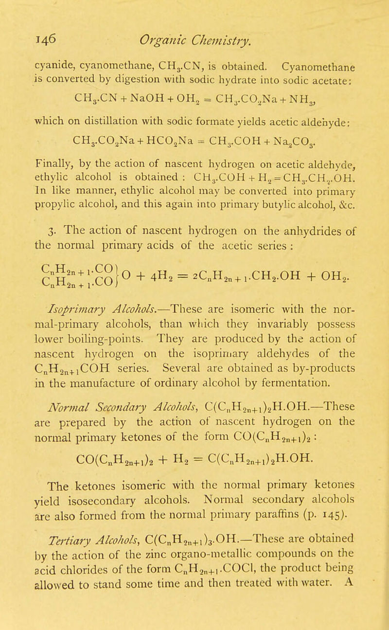 cyanide, cyanomethane, CH3.CN, is obtained. Cyanomethane is converted by digestion with sodic hydrate into sodic acetate: CH3.CN 4- NaOH + OH, = CH3.CO.jNa4- NH3, which on distillation with sodic formate yields acetic aldehyde: CH3.CO.3Na 4- HC02Na = CH3.COH 4- Na2C03. Finally, by the action of nascent hydrogen on acetic aldehyde, ethylic alcohol is obtained: CHs.COH 4-Ha = CH3.CHrOH. In like manner, ethylic alcohol may be converted into primary propylic alcohol, and this again into primary butylic alcohol, &c. 3. The action of nascent hydrogen on the anhydrides of the normal primary acids of the acetic series : cIh2::;'.Co}° + 4U* = 2CnH2n+1.CH2.OH + OH2. Isoprimary Alcohols.—These are isomeric with the nor- mal-primary alcohols, than which they invariably possess lower boiling-points. They are produced by the action of nascent hydrogen on the isoprimary aldehydes of the CnH2n+1COH series. Several are obtained as by-products in the manufacture of ordinary alcohol by fermentation. Normal Secondary Alcohols, C(C„H2n+1)2H.OH.—These are prepared by the action of nascent hydrogen on the normal primary ketones of the form CO(C11H2n+1)2: CO(CnH2n+1)2 + H2 = C(CuH2n+1)2H.OH. The ketones isomeric with the normal primary ketones yield isosecondary alcohols. Normal secondary alcohols are also formed from the normal primary paraffins (p. 145). Tertiary Alcohols, C(C„H2„+1)3.OH.-These are obtained by the action of the zinc organo-metallic compounds on the acid chlorides of the form CnH2n+I.COCl, the product being allowed to stand some time and then treated with water. A