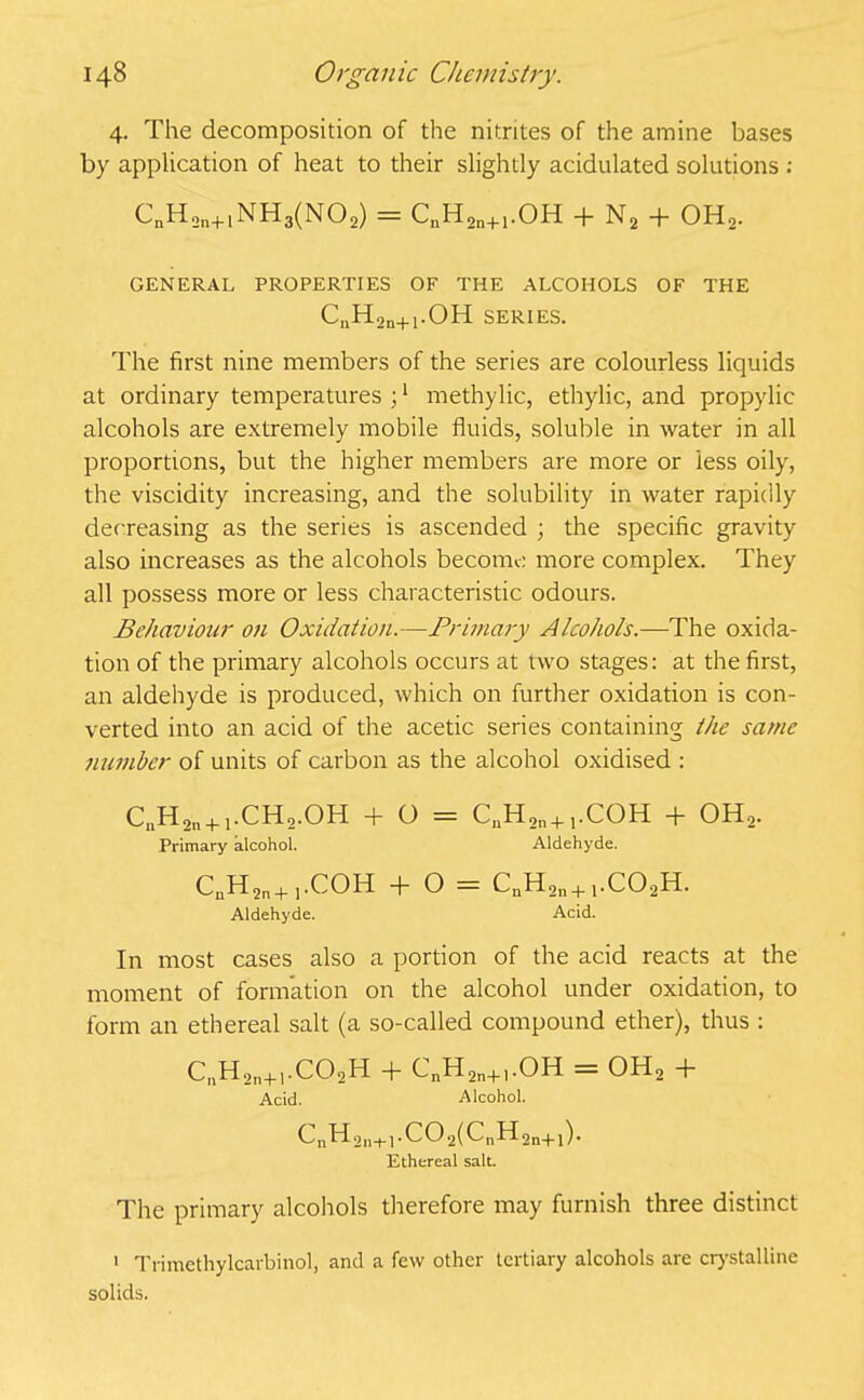 4. The decomposition of the nitrites of the amine bases by application of heat to their slightly acidulated solutions : CnH2n+1NH3(N02) = CnH2n+1.OH + N2 + OH2. GENERAL PROPERTIES OF THE ALCOHOLS OF THE C„H2n+1.OH SERIES. The first nine members of the series are colourless liquids at ordinary temperatures ;1 methylic, ethylic, and propylic alcohols are extremely mobile fluids, soluble in water in all proportions, but the higher members are more or 'less oily, the viscidity increasing, and the solubility in water rapidly decreasing as the series is ascended ; the specific gravity also increases as the alcohols become more complex. They all possess more or less characteristic odours. Behaviour on Oxidation.—Primary Alcohols.—The oxida- tion of the primary alcohols occurs at two stages: at the first, an aldehyde is produced, which on further oxidation is con- verted into an acid of the acetic series containing the same number of units of carbon as the alcohol oxidised : CuH2ll + 1.CH2.OH + O = CnH2n+ j.COH + OH2. Primary alcohol. Aldehyde. CuH2n+ j.COH + O = CnH2n+j.C02H. Aldehyde. Acid. In most cases also a portion of the acid reacts at the moment of formation on the alcohol under oxidation, to form an ethereal salt (a so-called compound ether), thus : CnH2n+1.C02H + CnH2n+l.OH = OH, + Acid. Alcohol. CnH2ll+j.C02(CnH2n+1). Ethereal salt. The primary alcohols therefore may furnish three distinct 1 Trimethylcarbinol, and a few other tertiary alcohols are crystalline solids.