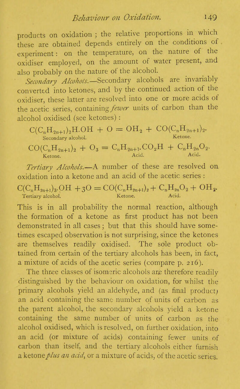 products on oxidation ; the relative proportions in which these are obtained depends entirely on the conditions ot experiment: on the temperature, on the nature of the oxidiser employed, on the amount of water present, and also probably on the nature ot the alcohol. Secondary Alcohols. —Secondary alcohols are invariably converted into ketones, and by the continued action of the oxidiser, these latter are resolved into one or more acids ot the acetic series, containing fewe)' units of carbon than the alcohol oxidised (see ketones) : C(CnH2n+i)2H.OH + O = OH2 + CO(Cnft9n+,)2. Secondary alcohol. Ketone. CO(CnH2n+1)2 + 03 = CnH2n+,.COaH + CnH2n02. Ketone. Acid. Acid. Tertiary Alcohols.—A number of these are resolved on oxidation into a ketone and an acid of the acetic series : C(CnH2n+I)3.QH +3O = CO(CnH2n+,)2+ CnH2n02 -f OH, Tertiary alcohol. Ketone. Acid. This is in all probability the normal reaction, although the formation of a ketone as first product has not been demonstrated in all cases; but that this should have some- times escaped observation is not surprising, since the ketones are themselves readily oxidised. The sole product ob- tained from certain of the tertiary alcohols has been, in fact, a mixture of acids of the acetic series (compare p. 216). The three classes of isomeric alcohols are therefore readily distinguished by the behaviour on oxidation, for whilst the primary alcohols yield an aldehyde, and (as final product; an acid containing the same number of units of carbon as the parent alcohol, the secondary alcohols yield a ketone containing the same number of units of carbon as the alcohol oxidised, which is resolved, on further oxidation, into an acid (or mixture of acids) containing fewer units of carbon than itself, and the tertiary alcohols either furnish a ketone plus an acid, or a mixture of acids, of the acetic series.