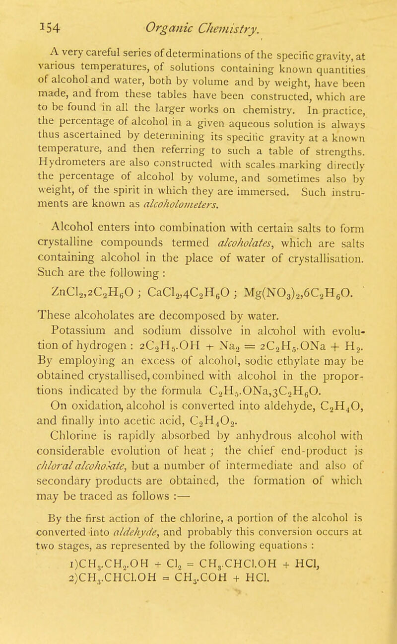 A very careful series of determinations of the specific gravity, at vai ious temperatures, of solutions containing known quantities of alcohol and water, both by volume and by weight, have been made, and ftom these tables have been constructed, which are to be found in all the larger works on chemistry. In practice, the percentage of alcohol in a given aqueous solution is always thus ascertained by determining its specific gravity at a known temperature, and then referring to such a table of strengths. Hydrometers are also constructed with scales marking directly the percentage of alcohol by volume, and sometimes also by weight, of the spirit in which they are immersed. Such instru- ments are known as alcoholometers. Alcohol enters into combination with certain salts to form crystalline compounds termed alcoholates, which are salts containing alcohol in the place of water of crystallisation. Such are the following : ZnCl2,2C2H60 ; CaCl2,4C2H60 ; Mg(N03)2,6C2H60. These alcoholates are decomposed by water. Potassium and sodium dissolve in alcohol with evolu- tion of hydrogen : 2C2H5.OH -+- Na2 = 2C2H5.ONa -f H2. By employing an excess of alcohol, sodic ethylate may be obtained crystallised, combined with alcohol in the propor- tions indicated by the formula C2H5.0Na,3C2H60. On oxidation, alcohol is converted into aldehyde, C2H40, and finally into acetic acid, C2H402. Chlorine is rapidly absorbed by anhydrous alcohol with considerable evolution of heat ; the chief end-product is chloral alcohokiie, but a number of intermediate and also of secondary products are obtained, the formation of which may be traced as follows :— By the first action of the chlorine, a portion of the alcohol is converted into aldehyde, and probably this conversion occurs at two stages, as represented by the following equations : 1) CH3.CH2.OH + Cl2 = CH3.CHCl.OH + HC1, 2) CHrCHC1.0H = CH3.COH + HC1.
