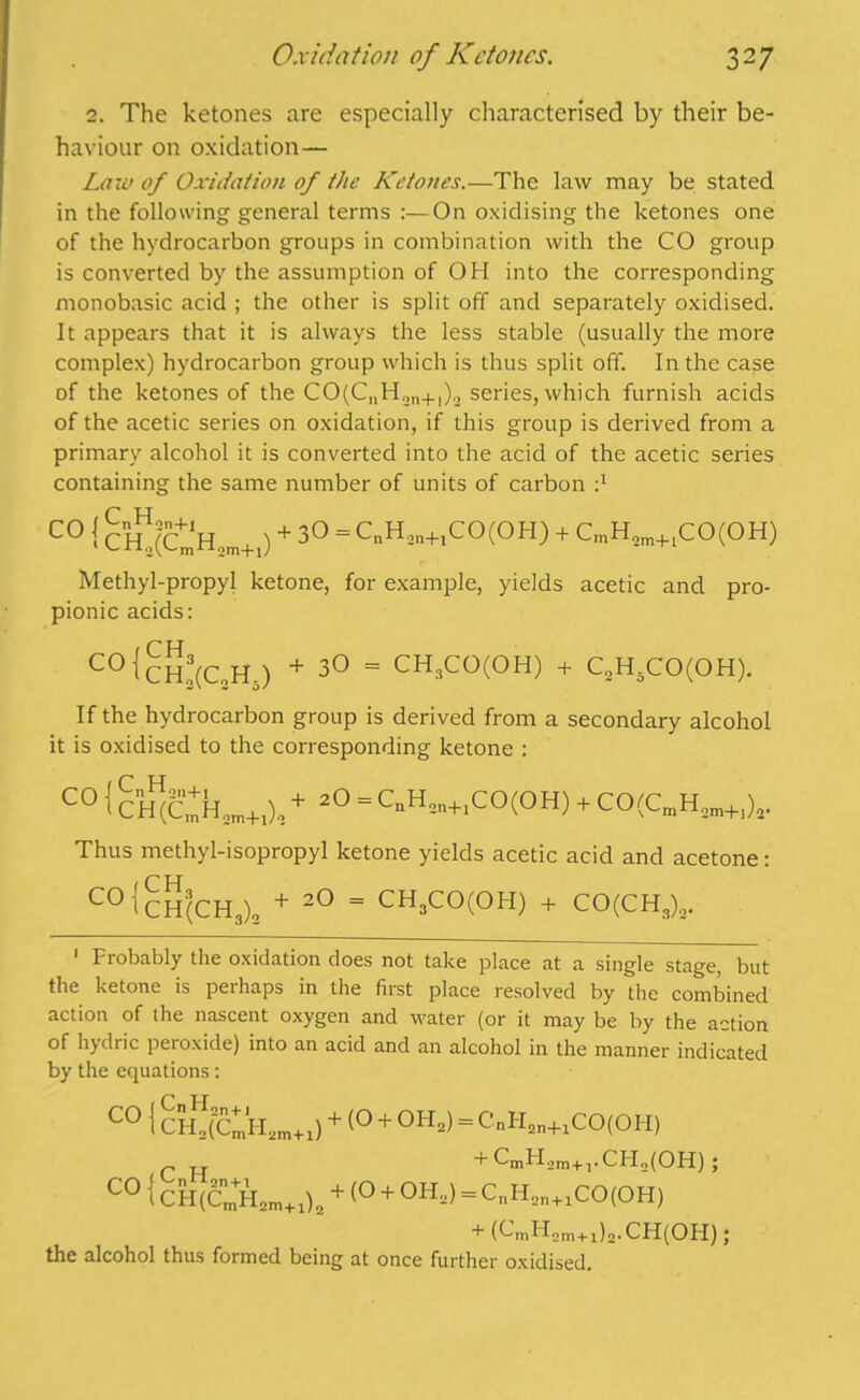 2. The ketones are especially characterised by their be- haviour on oxidation— Law of Oxidation of the Ketones.—The law may be stated in the following general terms :—On oxidising the ketones one of the hydrocarbon groups in combination with the CO group is converted by the assumption of OH into the corresponding monobasic acid ; the other is split off and separately oxidised. It appears that it is always the less stable (usually the more complex) hydrocarbon group which is thus split off. In the case of the ketones of the CO(CnH2n+1)2 series, which furnish acids of the acetic series on oxidation, if this group is derived from a primary alcohol it is converted into the acid of the acetic series containing the same number of units of carbon :l Methyl-propyl ketone, for example, yields acetic and pro- pionic acids: If the hydrocarbon group is derived from a secondary alcohol it is oxidised to the corresponding ketone : Thus methyl-isopropyl ketone yields acetic acid and acetone: 1 Probably the oxidation does not take place at a single stage, but the ketone is perhaps in the first place resolved by the combined action of the nascent oxygen and water (or it may be by the action of hydric peioxide) into an acid and an alcohol in the manner indicated by the equations: C°(ch!(C!Hs) + 3° = CHlCQ(OH) + C„HsCO(OH). C H C01 CH(CH3)2 + 20 = CH3CO(OH) + CO(CH3)2. j + (O + OH2) = CnPI2n+1CO(OH) + CmH2m+]. CH2(OH); )o + (O + OH2) = CnH2n+1CO(OH) *■ (f-mHam+ila- CH(OH); the alcohol thus formed being at once further oxidised.