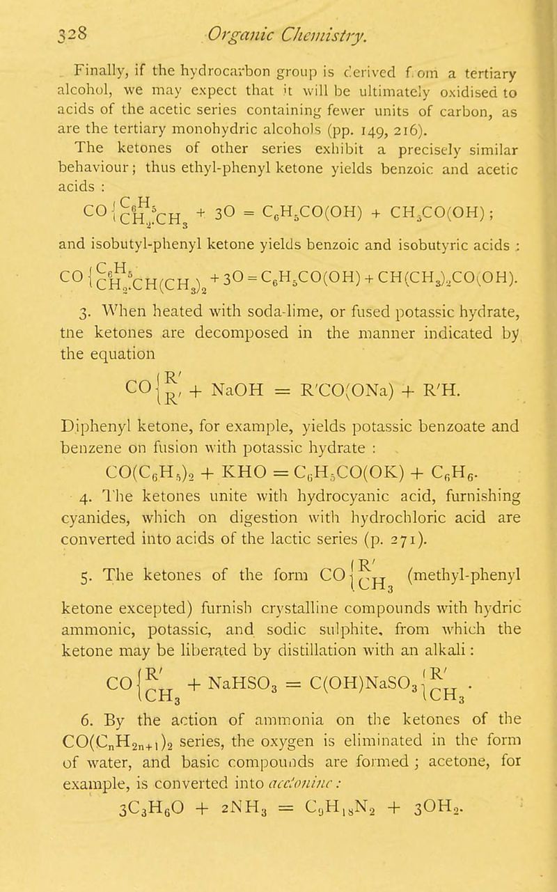 Finally, if the hydrocarbon group is derived from a tertiary alcohol, we may expect that it will be ultimately oxidised to acids of the acetic series containing fewer units of carbon, as are the tertiary monohydric alcohols (pp. 149, 216). The ketones of other series exhibit a precisely similar behaviour; thus ethyl-phenyl ketone yields benzoic and acetic acids : C0 t CHjCH, + 30 = CeH.CO(OH) + CH3CO(OH); and isobutyl-phenyl ketone yields benzoic and isobutyric acids : C0 I CHjCH(CH3)0 + 3° = CcH5CO(OH) + CH(CH,)aCO(OH). 3. When heated with soda-lime, or fused potassic hydrate, tne ketones are decomposed in the manner indicated by the equation C°lR' + Na0H = R'CO(ONa) + R'H. Diphenyl ketone, for example, yields potassic benzoate and benzene on fusion with potassic hydrate : CO(C6H5)2 + IvHO = C6H5CO(OK) + CfiH6. 4. The ketones unite with hydrocyanic acid, furnishing cyanides, which on digestion with hydrochloric acid are converted into acids of the lactic series (p. 271). R' 5. The ketones of the form 00 j (jjq[ (methyl-phenyl ketone excepted) furnish crystalline compounds with hydric amnionic, potassic, and sodic sulphite, from which the ketone may be liberated by distillation with an alkali: C°lcH + NaHS03 = C(0H)NaS03 . 6. By the action of ammonia on the ketones of the CO(CnH2n+i)2 series, the oxygen is eliminated in the form of water, and basic compounds are formed ; acetone, for example, is converted into accioninc: 3C3H60 + 2NH3 = CaH18Na + 3OH2.