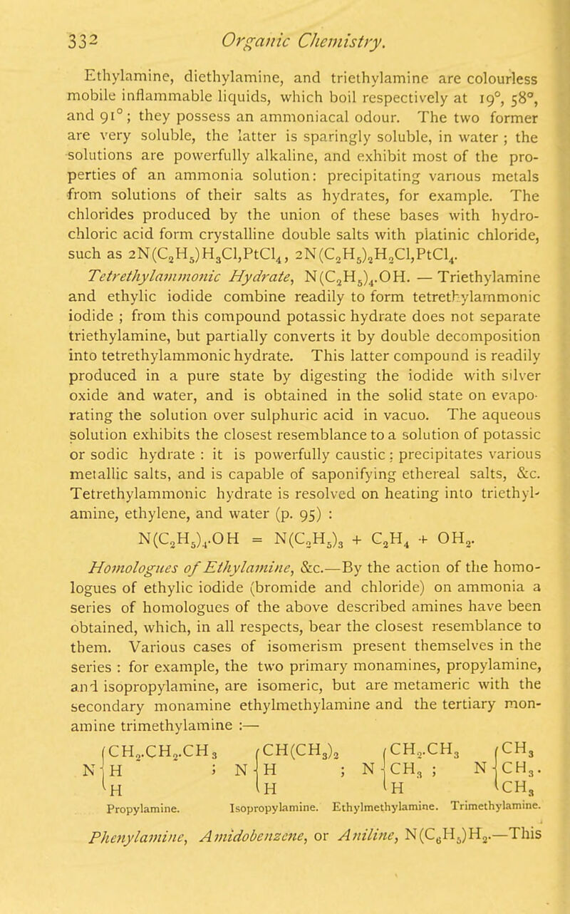 Ethylamine, diethylamine, and triethylamine are colourless mobile inflammable liquids, which boil respectively at 190, 58°, and 910 ; they possess an ammoniacal odour. The two former are very soluble, the latter is sparingly soluble, in water ; the solutions are powerfully alkaline, and exhibit most of the pro- perties of an ammonia solution: precipitating various metals from solutions of their salts as hydrates, for example. The chlorides produced by the union of these bases with hydro- chloric acid form crystalline double salts with platinic chloride, such as 2N(C2H5)H3Cl,PtCl4, 2N(C2H5)2H2Cl,PtCl4. Tetrethylammonic Hydrate, N(C2H5)4.OH. — Triethylamine and ethylic iodide combine readily to form tetrethylammonic iodide ; from this compound potassic hydrate does not separate triethylamine, but partially converts it by double decomposition into tetrethylammonic hydrate. This latter compound is readily produced in a pure state by digesting the iodide with silver oxide and water, and is obtained in the solid state on evapo- rating the solution over sulphuric acid in vacuo. The aqueous solution exhibits the closest resemblance to a solution of potassic or sodic hydrate : it is powerfully caustic : precipitates various metallic salts, and is capable of saponifying ethereal salts, &c. Tetrethylammonic hydrate is resolved on heating into triethyl- amine, ethylene, and water (p. 95) : N(C2H5),OH = N(C2H5)3 + C2H4 + OH, Homologues of Ethylamine, &c.—By the action of the homo- logues of ethylic iodide (bromide and chloride) on ammonia a series of homologues of the above described amines have been obtained, which, in all respects, bear the closest resemblance to them. Various cases of isomerism present themselves in the series : for example, the two primary monamines, propylamine, and isopropylamine, are isomeric, but are metameric with the secondary monamine ethylmethylamine and the tertiary mon- amine trimethylamine :— (CH„.CH2.CH3 n h ; ^ PI Propylamine. CH(CH3)2 (ch.,ch3 H ; N CH3 ; H ^ H (CH3 N j CH3. 1ch3 Isopropylamine. Ethylmethylamine. Trimethylamine. Phenylamine, Amidobenzene, or Aniline, N(C6H5)H2.—This