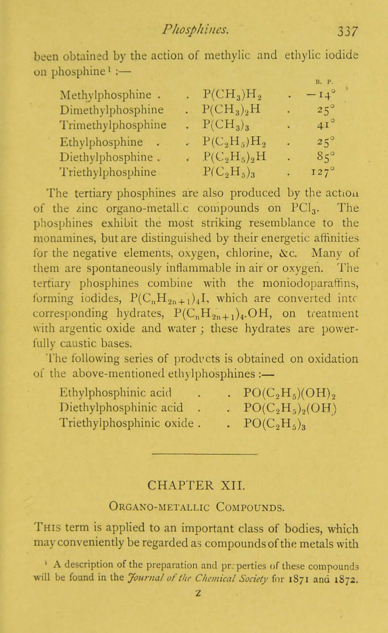 been obtained by the action of methylic and ethylic iodide on phosphine1 :— Methylphosphine . • P(CH3)H2 B. P. • -i4° Dimethylphosphine • P(CH3)2H • 25° Trimethylphosphine . P(CH3)3 • 41° Ethylphosphine . , P(C2H5)H2 25° Diethylphosphine . . P(C2H,)2H 85° Triethylphosphine P(C2H5)3 1270 The tertiary phosphines are also produced by the actiou of the zinc organo-metalhc compounds on PC13. The phosphines exhibit the most striking resemblance to the monamines, but are distinguished by their energetic affinities for the negative elements, oxygen, chlorine, &c. Many of them are spontaneously inflammable in air or oxygen. The tertiary phosphines combine with the moniodoparaffins, forming iodides, P(C„H2ll4. ,)4I, which are converted into corresponding hydrates, P(CnH2n+,)4.OH, on treatment with argentic oxide and water ; these hydrates are power- fully caustic bases. The following series of products is obtained on oxidation of the above-mentioned ethylphosphines :— Ethylphosphinic acid . . PO(C2H5)(OH)2 Diethylphosphinic acid . . PO(C2H5)2(OH) Triethylphosphinic oxide . . PO(C2H5)3 CHAPTER XII. Organo-metallic Compounds. This term is applied to an important class of bodies, which may conveniently be regarded as compounds of the metals with 1 A description of the preparation and pr perties of these compounds will be found in the Journal of the Chemical Society for 1871 and 1S72. Z