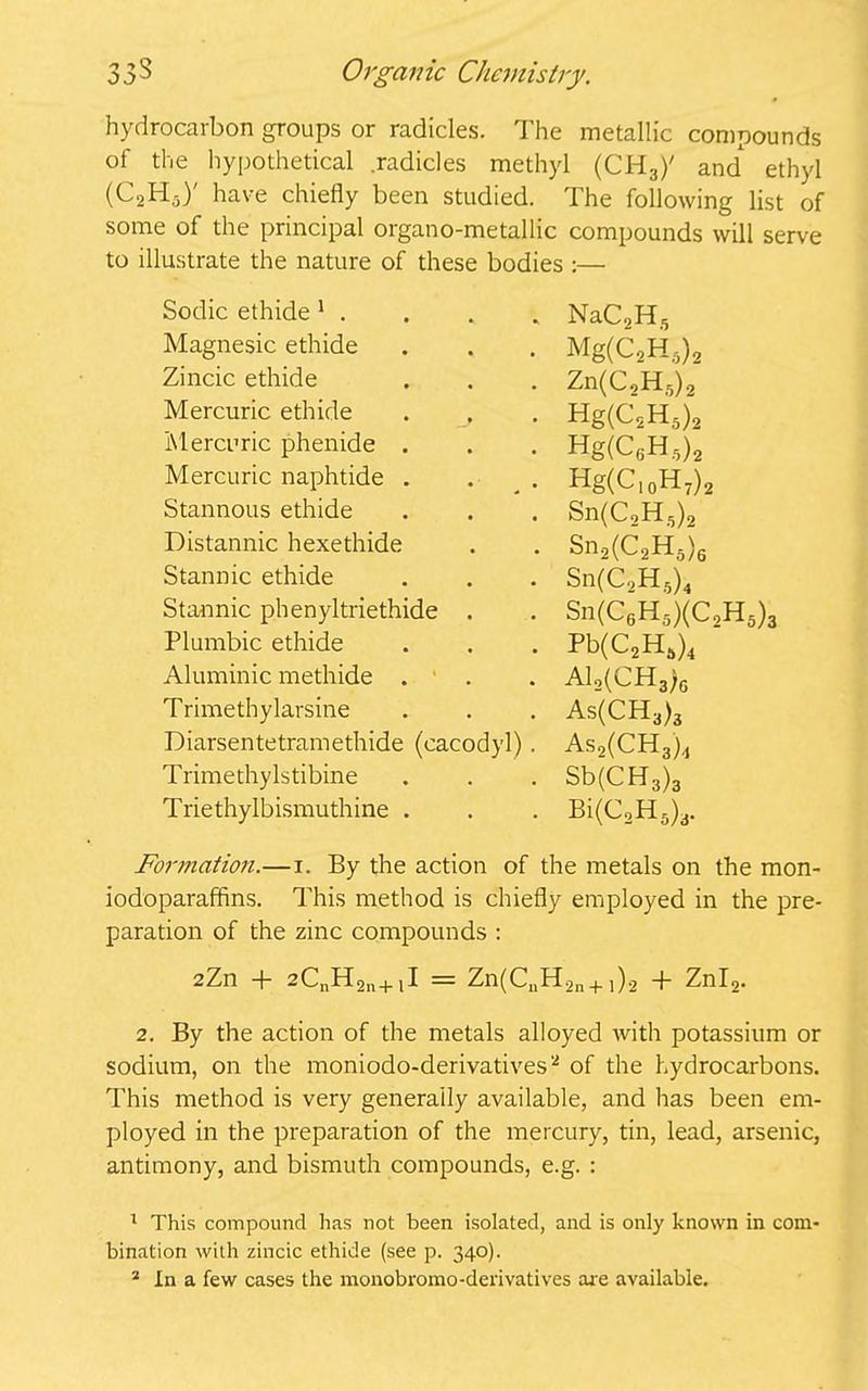 hydrocarbon groups or radicles. The metallic compounds of the hypothetical .radicles methyl (CH3)' and* ethyl (W have chiefly been studied. The following list of some of the principal organo-metallic compounds will serve to illustrate the nature of these bodies :— Sodic ethide 1 . NaC2H5 Magnesic ethide Mg(C2H5)2 Zincic ethide Zn(C2H,)2 Mercuric ethide . , Hg(C2H5)2 Mercuric phenide . Hg(C6H5)2 Mercuric naphtide . Hg(C,0H7)2 Stannous ethide Sn(C,H5)2 Distannic hexethide Sn2(C2H5)6 Stannic ethide Sn(C2H6)4 Stannic phenyltriethide . Sn(C6H5)(C2H5) Plumbic ethide Pb(C2Ha)4 Aluminic methide . A12(CH3;g Trimethylarsine As(CH3)3 Diarsentetramethide (cacodyl) . As2(CH3)4 Trimethylstibine Sb(CH3)3 Triethylbismuthine . Bi(C2H5)3. Formation.—x. By the action of the metals on the mon- iodoparaffins. This method is chiefly employed in the pre- paration of the zinc compounds : 2Zn + 2CnH2n+iI = Zn(CuH2a + ,)2 + Znl2. 2. By the action of the metals alloyed with potassium or sodium, on the moniodo-derivatives'2 of the hydrocarbons. This method is very generally available, and has been em- ployed in the preparation of the mercury, tin, lead, arsenic, antimony, and bismuth compounds, e.g. : 1 This compound has not been isolated, and is only known in com- bination with zincic ethide (see p. 340).