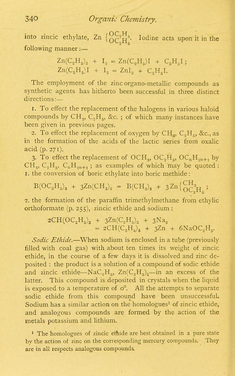 into zincic ethylate, Zn {q^2 *^5- Iodine acts upon it in the following manner:— Zn(C2H5)2 + I, = Zn(C8H5)I + C2H6I; Zn(C„H5)I + I2 = Znl„ + C2H5I. The employment of the zinc organo-metallic compounds as synthetic agents has hitherto been successful in three distinct directions:— 1. To effect the replacement of the halogens in various haloid compounds by CH3, C2H5, &c. ; of which many instances have been given in previous pages. 2. To effect the replacement of oxygen by CH3, C„H0, &c., as in the formation of the acids of the lactic series from oxalic acid (p. 271). 3. To effect the replacement of OCH3, OC2H5, OCnH.,n+1 by CH3, CoH5, CnH2n+1 ; as examples of which may be quoted : 1. the conversion of boric ethylate into boric methide: B(OC2H5)3 + 3Zn(CH3)2 = B(CH3)3 + 3Zn(g^; 2. the formation of the paraffin trimetliylmethane from ethylic orthoformate (p. 255), zincic ethide and sodium : 2CH(0C2H5)3 + 3Zn(C„H5)2 + 3Na2 = 2CH(C2Ha)3 + 3Zn + 6NaOC2H5. Sodic Ethide.—When sodium is enclosed in a tube (previously filled with coal gas) with about ten times its weight of zincic ethide, in the course of a few days it is dissolved and zinc de- posited : the product is a solution of a compound of sodic ethide and zincic ethide—NaC2H5, Zn(C2H5)2—in an excess of the latter. This compound is deposited in crystals when the liquid is exposed to a temperature of o°. All the attempts to separate sodic ethide from this compound have been unsuccessful. Sodium has a similar action on the homologues1 of zincic ethide, and analogous compounds are formed by the action of the metals potassium and lithium. 1 The homologues of zincic ethide are best obtained in a pure state by the action of zinc on the corresponding mercury compounds. They are in all respects analogous compounds.