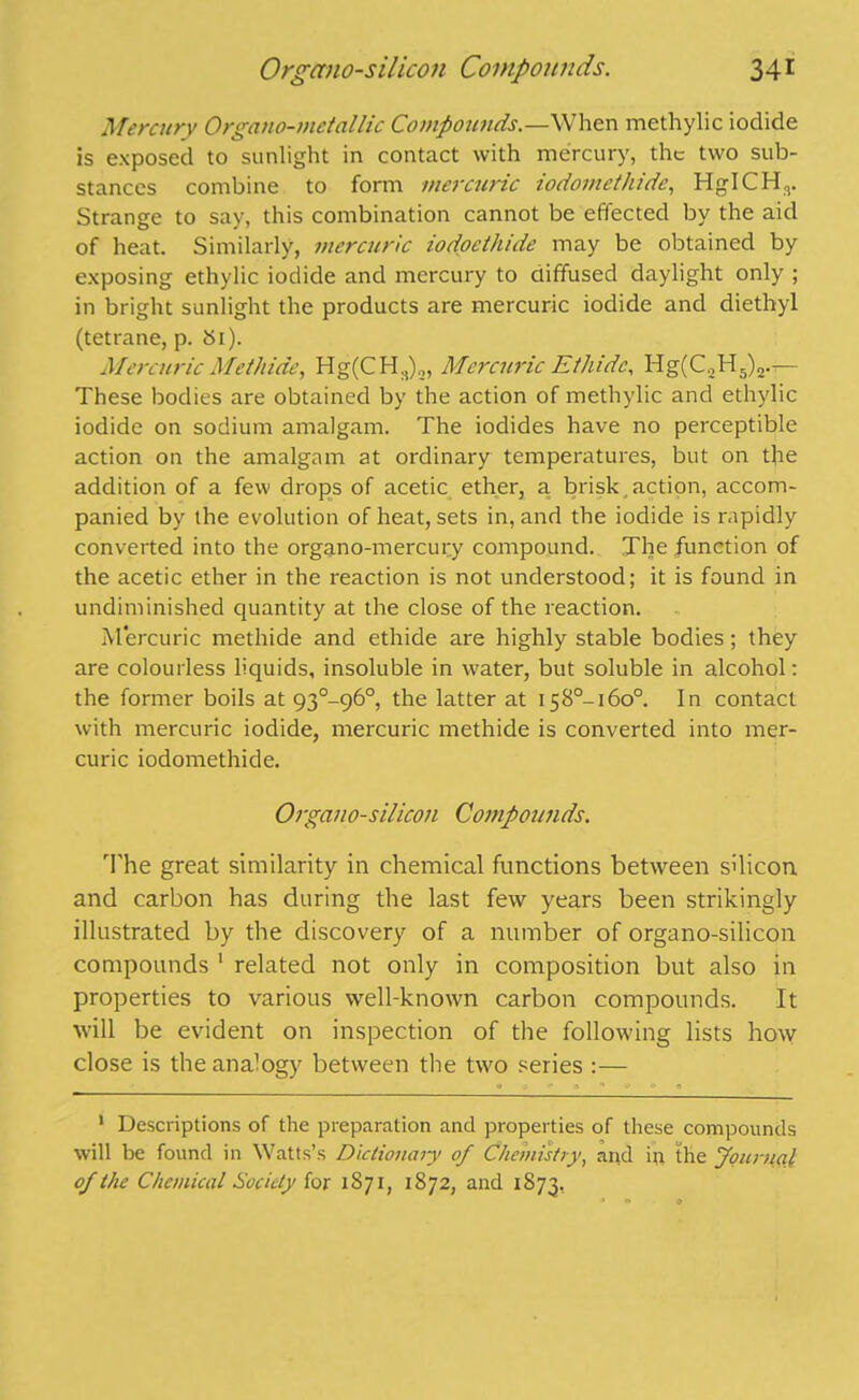 Mercury Organo-mctallic Compounds.—When methylic iodide is exposed to sunlight in contact with mercury, the two sub- stances combine to form mercuric iodornethide, HgICHr Strange to say, this combination cannot be effected by the aid of heat. Similarly, mercuric iodoethide may be obtained by exposing ethylic iodide and mercury to diffused daylight only ; in bright sunlight the products are mercuric iodide and diethyl (tetrane, p. Si). Mercuric Methide, Hg(CH3)2, Mercuric Ethidc, Hg(C2H5)2.— These bodies are obtained by the action of methylic and ethylic iodide on sodium amalgam. The iodides have no perceptible action on the amalgam at ordinary temperatures, but on tfre addition of a few drops of acetic ether, a brisk,action, accom- panied by the evolution of heat, sets in, and the iodide is rapidly converted into the organo-mercury compound. The function of the acetic ether in the reaction is not understood; it is found in undiniinished quantity at the close of the reaction. Mercuric methide and ethide are highly stable bodies; they are colourless liquids, insoluble in water, but soluble in alcohol: the former boils at 93°-96°, the latter at I58°-i6o°. In contact with mercuric iodide, mercuric methide is converted into mer- curic iodornethide. Organo-silicon Compounds. The great similarity in chemical functions between silicon and carbon has during the last few years been strikingly illustrated by the discovery of a number of organo-silicon compounds 1 related not only in composition but also in properties to various well-known carbon compounds. It will be evident on inspection of the following lists how close is the analogy between the two series :— 1 Descriptions of the preparation and properties of these compounds will be found in Watts’s Dictionary of Chemistry, arid in the Journal of the Chemical Society for 1871, 1872, and 1873,